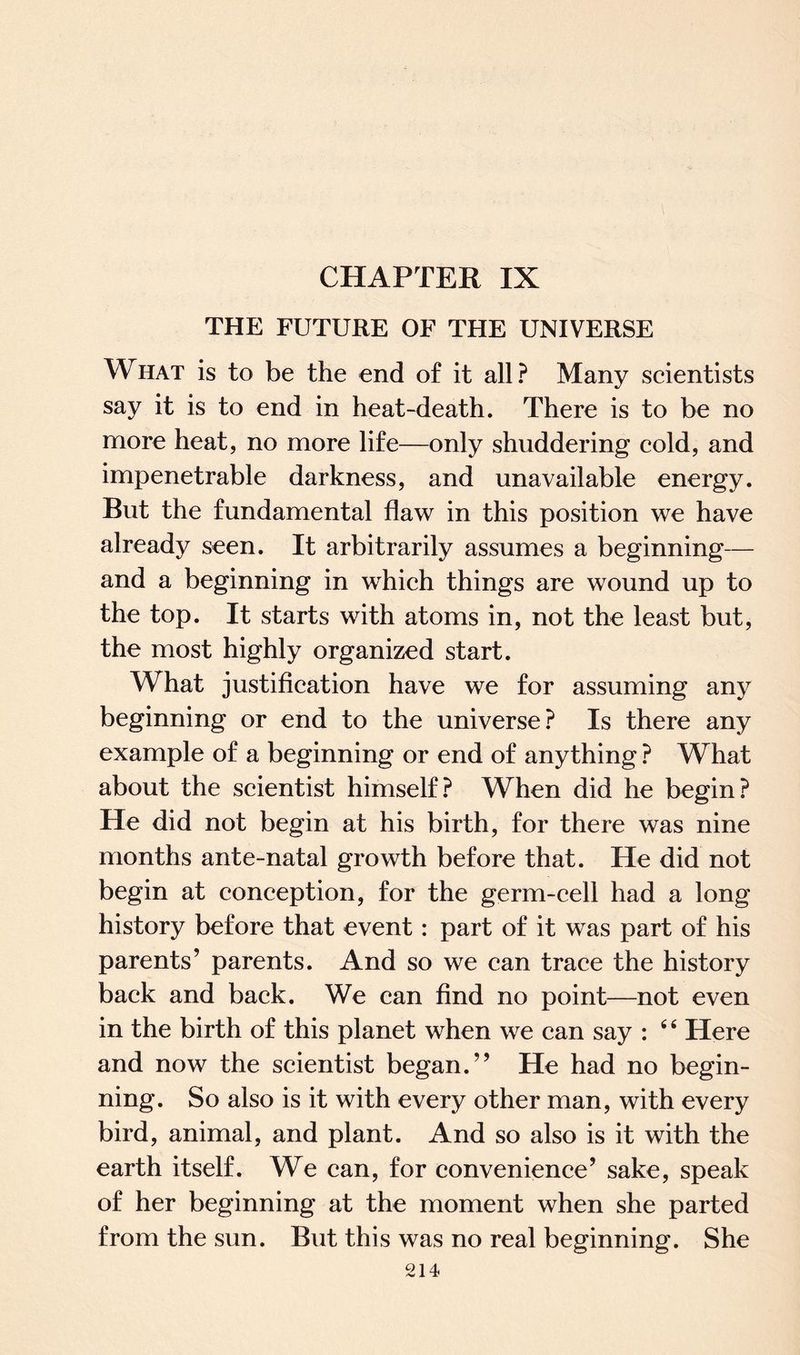 CHAPTER IX THE FUTURE OE THE UNIVERSE What is to be the end of it all? Many scientists say it is to end in heat-death. There is to be no more heat, no more life—only shuddering cold, and impenetrable darkness, and unavailable energy. But the fundamental flaw in this position we have already seen. It arbitrarily assumes a beginning— and a beginning in which things are wound up to the top. It starts with atoms in, not the least but, the most highly organized start. What justification have we for assuming any beginning or end to the universe? Is there any example of a beginning or end of anything ? What about the scientist himself? When did he begin? He did not begin at his birth, for there was nine months ante-natal growth before that. He did not begin at conception, for the germ-cell had a long history before that event: part of it was part of his parents’ parents. And so we can trace the history back and back. We can find no point—not even in the birth of this planet when we can say : 44 Here and now the scientist began.” He had no begin¬ ning. So also is it with every other man, with every bird, animal, and plant. And so also is it with the earth itself. We can, for convenience’ sake, speak of her beginning at the moment when she parted from the sun. But this was no real beginning. She