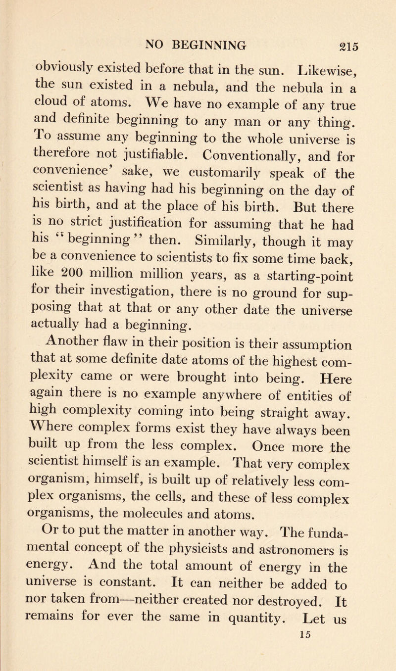 obviously existed before that in the sun. Likewise, the sun existed in a nebula, and the nebula in a cloud of atoms. We have no example of any true and definite beginning to any man or any thing. To assume any beginning to the whole universe is therefore not justifiable. Conventionally, and for convenience’ sake, we customarily speak of the scientist as having had his beginning on the day of his birth, and at the place of his birth. But there is no strict justification for assuming that he had his  beginning” then. Similarly, though it may be a convenience to scientists to fix some time back, like 200 million million years, as a starting-point for their investigation, there is no ground for sup¬ posing that at that or any other date the universe actually had a beginning. Another flaw in their position is their assumption that at some definite date atoms of the highest com¬ plexity came or were brought into being. Here again there is no example anywhere of entities of high complexity coming into being straight away. Where complex forms exist they have always been built up from the less complex. Once more the scientist himself is an example. That very complex organism, himself, is built up of relatively less com¬ plex organisms, the cells, and these of less complex organisms, the molecules and atoms. Or to put the matter in another way. The funda¬ mental concept of the physicists and astronomers is energy. And the total amount of energy in the universe is constant. It can neither be added to nor taken from—neither created nor destroyed. It remains for ever the same in quantity. Let us 15