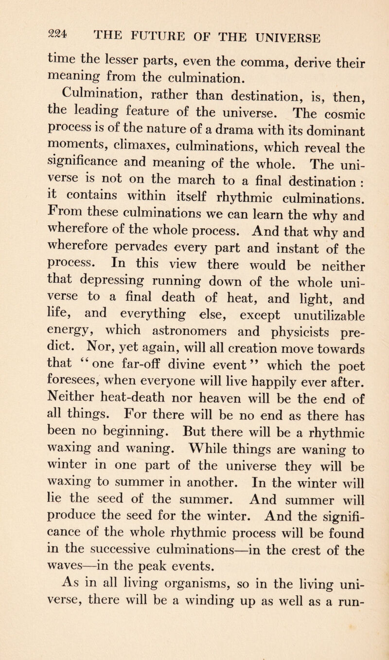time the lesser parts, even the comma, derive their meaning from the culmination. Culmination, rather than destination, is, then, the leading feature of the universe. The cosmic process is of the nature of a drama with its dominant moments, climaxes, culminations, which reveal the significance and meaning of the whole. The uni¬ verse is not on the march to a final destination : it contains within itself rhythmic culminations. From these culminations we can learn the why and wherefore of the whole process. And that why and wherefore pervades every part and instant of the process. In this view there would be neither that depressing running down of the whole uni¬ verse to a final death of heat, and light, and life, and everything else, except unutilizable energy, which astronomers and physicists pre¬ dict. Nor, yet again, will all creation move towards that “one far-off divine event” which the poet foresees, when everyone will live happily ever after. Neither heat-death nor heaven will be the end of all things. For there will be no end as there has been no beginning. But there will be a rhythmic waxing and waning. While things are waning to winter in one part of the universe they will be waxing to summer in another. In the winter will lie the seed of the summer. And summer will produce the seed for the winter. And the signifi¬ cance of the whole rhythmic process will be found in the successive culminations—in the crest of the waves—in the peak events. As in all living organisms, so in the living uni¬ verse, there will be a winding up as well as a run-