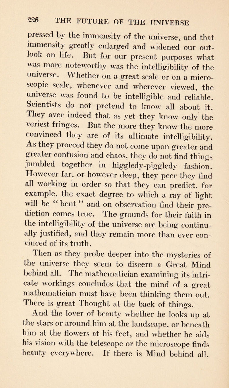 pressed by the immensity of the universe, and that immensity greatly enlarged and widened our out¬ look on life. But for our present purposes what was more noteworthy was the intelligibility of the universe. \\ hether on a great scale or on a micro¬ scopic scale, whenever and wherever viewed, the universe was found to be intelligible and reliable. Scientists do not pretend to know all about it. They aver indeed that as yet they know only the veriest fringes. But the more they know the more convinced they are of its ultimate intelligibility. As they proceed they do not come upon greater and greater confusion and chaos, they do not find things jumbled together in higgledy-piggledy fashion. However far, or however deep, they peer they find all working in order so that they can predict, for example, the exact degree to which a ray of light will be 44 bent ” and on observation find their pre¬ diction comes true. The grounds for their faith in the intelligibility of the universe are being continu¬ ally justified, and they remain more than ever con¬ vinced of its truth. Then as they probe deeper into the mysteries of the universe they seem to discern a Great Mind behind all. The mathematician examining its intri¬ cate workings concludes that the mind of a great mathematician must have been thinking them out. There is great Thought at the back of things. And the lover of beauty whether he looks up at the stars or around him at the landscape, or beneath him at the flowers at his feet, and whether he aids his vision with the telescope or the microscope finds beauty everywhere. If there is Mind behind all,