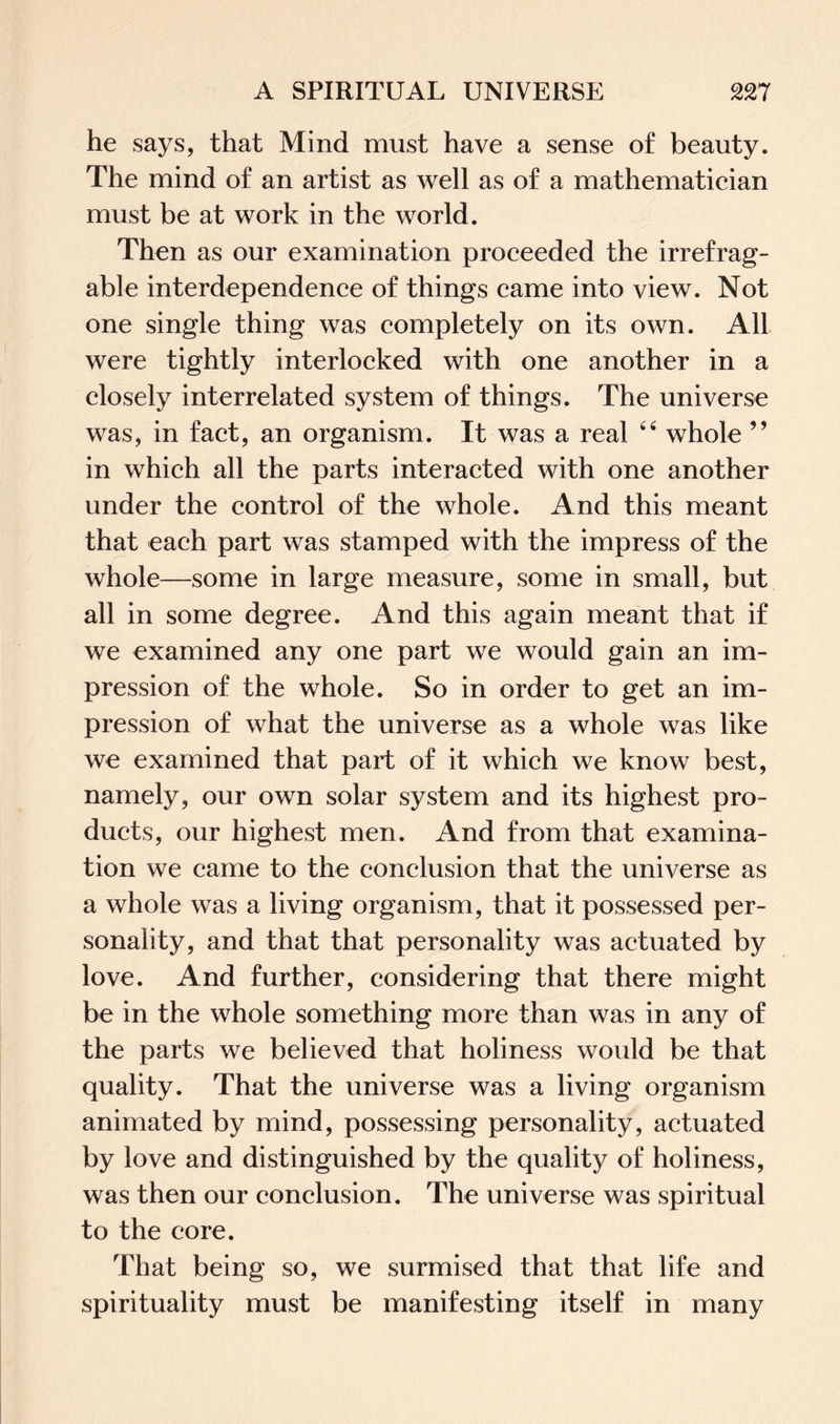 he says, that Mind must have a sense of beauty. The mind of an artist as well as of a mathematician must be at work in the world. Then as our examination proceeded the irrefrag¬ able interdependence of things came into view. Not one single thing was completely on its own. All were tightly interlocked with one another in a closely interrelated system of things. The universe was, in fact, an organism. It was a real “ whole ” in which all the parts interacted with one another under the control of the whole. And this meant that each part was stamped with the impress of the whole—some in large measure, some in small, but all in some degree. And this again meant that if we examined any one part we would gain an im¬ pression of the whole. So in order to get an im¬ pression of what the universe as a whole was like we examined that part of it which we know best, namely, our own solar system and its highest pro¬ ducts, our highest men. And from that examina¬ tion we came to the conclusion that the universe as a whole was a living organism, that it possessed per¬ sonality, and that that personality was actuated by love. And further, considering that there might be in the whole something more than was in any of the parts we believed that holiness would be that quality. That the universe was a living organism animated by mind, possessing personality, actuated by love and distinguished by the quality of holiness, was then our conclusion. The universe was spiritual to the core. That being so, we surmised that that life and spirituality must be manifesting itself in many
