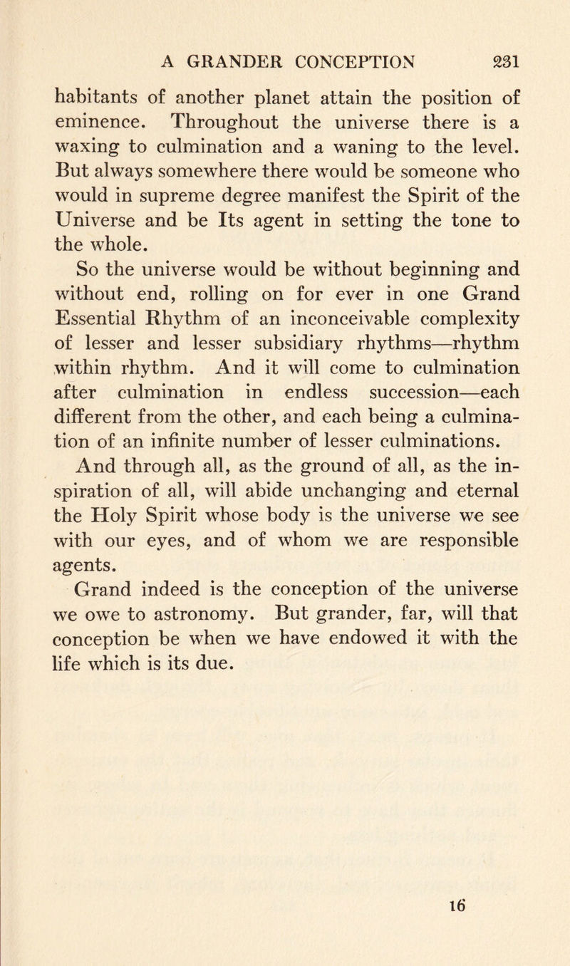 habitants of another planet attain the position of eminence. Throughout the universe there is a waxing to culmination and a waning to the level. But always somewThere there would be someone who would in supreme degree manifest the Spirit of the Universe and be Its agent in setting the tone to the whole. So the universe would be without beginning and without end, rolling on for ever in one Grand Essential Rhythm of an inconceivable complexity of lesser and lesser subsidiary rhythms—rhythm within rhythm. And it will come to culmination after culmination in endless succession—each different from the other, and each being a culmina¬ tion of an infinite number of lesser culminations. And through all, as the ground of all, as the in¬ spiration of all, will abide unchanging and eternal the Holy Spirit whose body is the universe we see with our eyes, and of whom we are responsible agents. Grand indeed is the conception of the universe we owe to astronomy. But grander, far, will that conception be when we have endowed it with the life which is its due. 16