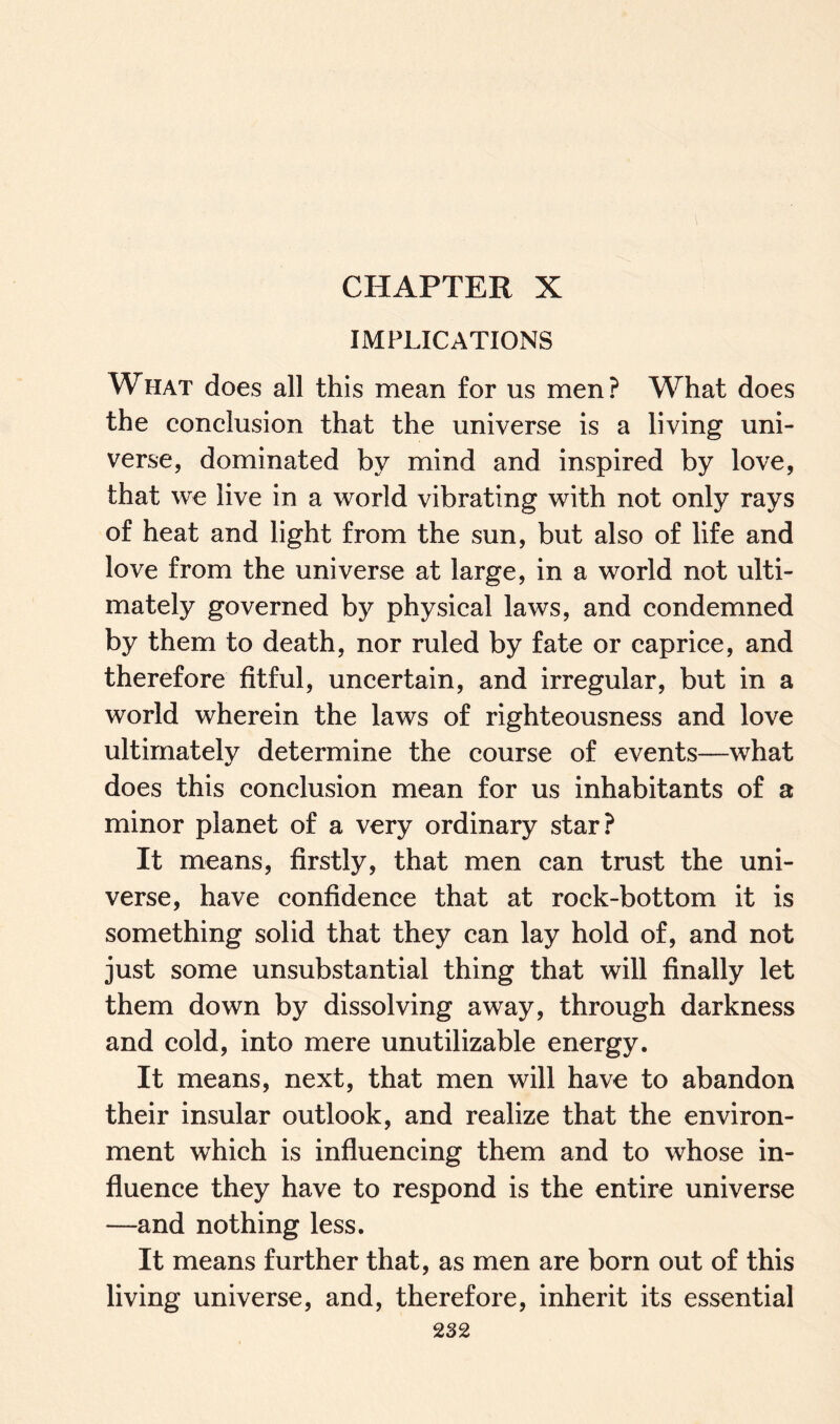 CHAPTER X IMPLICATIONS What does all this mean for us men? What does the conclusion that the universe is a living uni¬ verse, dominated by mind and inspired by love, that we live in a world vibrating with not only rays of heat and light from the sun, but also of life and love from the universe at large, in a world not ulti¬ mately governed by physical laws, and condemned by them to death, nor ruled by fate or caprice, and therefore fitful, uncertain, and irregular, but in a world wherein the laws of righteousness and love ultimately determine the course of events—what does this conclusion mean for us inhabitants of a minor planet of a very ordinary star? It means, firstly, that men can trust the uni¬ verse, have confidence that at rock-bottom it is something solid that they can lay hold of, and not just some unsubstantial thing that will finally let them down by dissolving away, through darkness and cold, into mere unutilizable energy. It means, next, that men will have to abandon their insular outlook, and realize that the environ¬ ment which is influencing them and to whose in¬ fluence they have to respond is the entire universe —and nothing less. It means further that, as men are born out of this living universe, and, therefore, inherit its essential