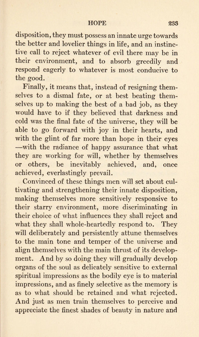 HOPE 238 disposition, they must possess an innate urge towards the better and lovelier things in life, and an instinc¬ tive call to reject whatever of evil there may be in their environment, and to absorb greedily and respond eagerly to whatever is most conducive to the good. Finally, it means that, instead of resigning them¬ selves to a dismal fate, or at best beating them¬ selves up to making the best of a bad job, as they would have to if they believed that darkness and cold was the final fate of the universe, they will be able to go forward with joy in their hearts, and with the glint of far more than hope in their eyes —with the radiance of happy assurance that what they are working for will, whether by themselves or others, be inevitably achieved, and, once achieved, everlastingly prevail. Convinced of these things men will set about cul¬ tivating and strengthening their innate disposition, making themselves more sensitively responsive to their starry environment, more discriminating in their choice of what influences they shall reject and what they shall whole-heartedly respond to. They will deliberately and persistently attune themselves to the main tone and temper of the universe and align themselves with the main thrust of its develop¬ ment. And by so doing they will gradually develop organs of the soul as delicately sensitive to external spiritual impressions as the bodily eye is to material impressions, and as finely selective as the memory is as to what should be retained and what rejected. And just as men train themselves to perceive and appreciate the finest shades of beauty in nature and