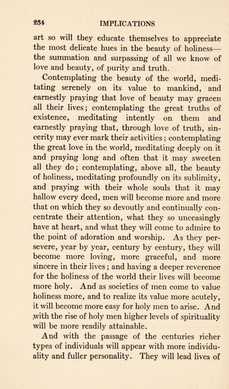 art so will they educate themselves to appreciate the most delicate hues in the beauty of holiness— the summation and surpassing of all we know of love and beauty, of purity and truth. Contemplating the beauty of the world, medi¬ tating serenely on its value to mankind, and earnestly praying that love of beauty may gracen all their lives; contemplating the great truths of existence, meditating intently on them and earnestly praying that, through love of truth, sin¬ cerity may ever mark their activities ; contemplating the great love in the world, meditating deeply on it and praying long and often that it may sweeten all they do; contemplating, above all, the beauty of holiness, meditating profoundly on its sublimity, and praying with their whole souls that it may hallow every deed, men will become more and more that on which they so devoutly and continually con¬ centrate their attention, what they so unceasingly have at heart, and what they will come to admire to the point of adoration and worship. As they per¬ severe, year by year, century by century, they will become more loving, more graceful, and more sincere in their lives ; and having a deeper reverence for the holiness of the world their lives will become more holy. And as societies of men come to value holiness more, and to realize its value more acutely, it will become more easy for holy men to arise. And >with the rise of holy men higher levels of spirituality will be more readily attainable. And with the passage of the centuries richer types of individuals will appear with more individu¬ ality and fuller personality. They will lead lives of
