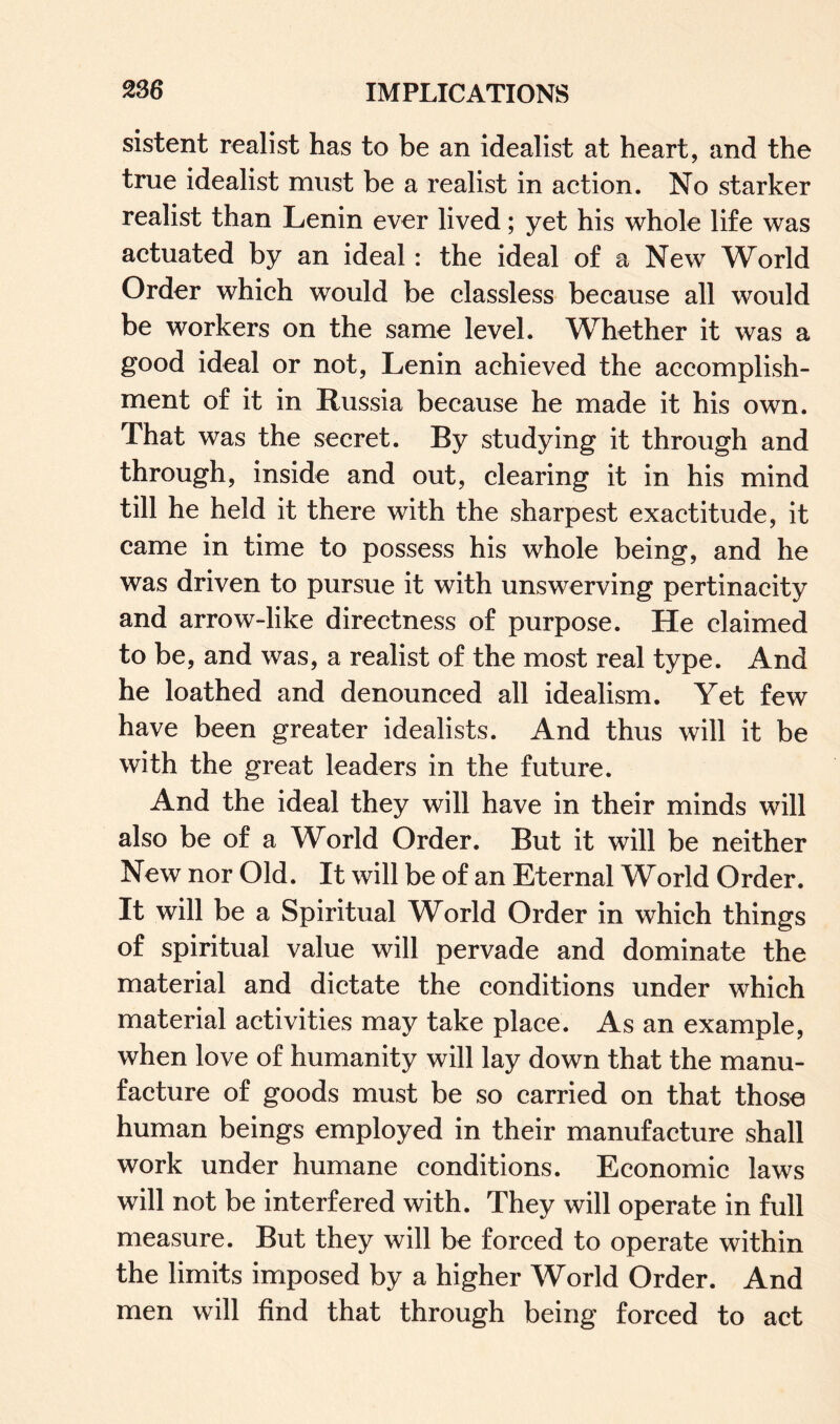 sistent realist has to be an idealist at heart, and the true idealist must be a realist in action. No starker realist than Lenin ever lived; yet his whole life was actuated by an ideal: the ideal of a New World Order which would be classless because all would be workers on the same level. Whether it was a good ideal or not, Lenin achieved the accomplish¬ ment of it in Russia because he made it his own. That was the secret. By studying it through and through, inside and out, clearing it in his mind till he held it there with the sharpest exactitude, it came in time to possess his whole being, and he was driven to pursue it with unswerving pertinacity and arrow-like directness of purpose. He claimed to be, and was, a realist of the most real type. And he loathed and denounced all idealism. Yet few have been greater idealists. And thus will it be with the great leaders in the future. And the ideal they will have in their minds will also be of a World Order. But it will be neither New nor Old. It will be of an Eternal World Order. It will be a Spiritual World Order in which things of spiritual value will pervade and dominate the material and dictate the conditions under which material activities may take place. As an example, when love of humanity will lay down that the manu¬ facture of goods must be so carried on that those human beings employed in their manufacture shall work under humane conditions. Economic laws will not be interfered with. They will operate in full measure. But they will be forced to operate within the limits imposed by a higher World Order. And men will find that through being forced to act