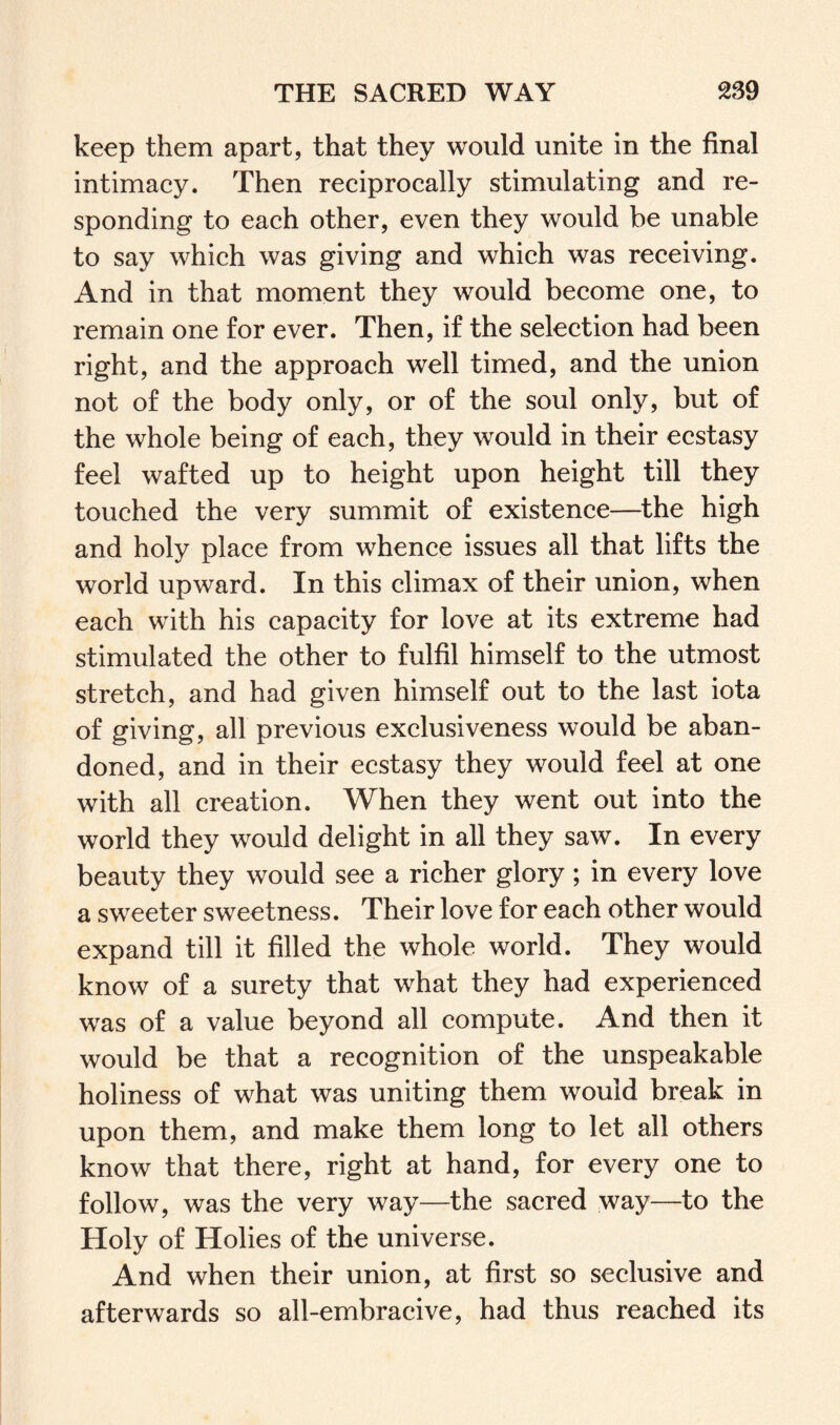 keep them apart, that they would unite in the final intimacy. Then reciprocally stimulating and re¬ sponding to each other, even they would be unable to say which was giving and which was receiving. And in that moment they would become one, to remain one for ever. Then, if the selection had been right, and the approach well timed, and the union not of the body only, or of the soul only, but of the whole being of each, they would in their ecstasy feel wafted up to height upon height till they touched the very summit of existence—the high and holy place from whence issues all that lifts the world upward. In this climax of their union, when each with his capacity for love at its extreme had stimulated the other to fulfil himself to the utmost stretch, and had given himself out to the last iota of giving, all previous exclusiveness would be aban¬ doned, and in their ecstasy they would feel at one with all creation. When they went out into the world they would delight in all they saw. In every beauty they would see a richer glory; in every love a sweeter sweetness. Their love for each other would expand till it filled the whole world. They would know of a surety that what they had experienced was of a value beyond all compute. And then it would be that a recognition of the unspeakable holiness of what was uniting them would break in upon them, and make them long to let all others know that there, right at hand, for every one to follow, was the very way—the sacred way—to the Holy of Holies of the universe. And when their union, at first so seclusive and afterwards so all-embracive, had thus reached its