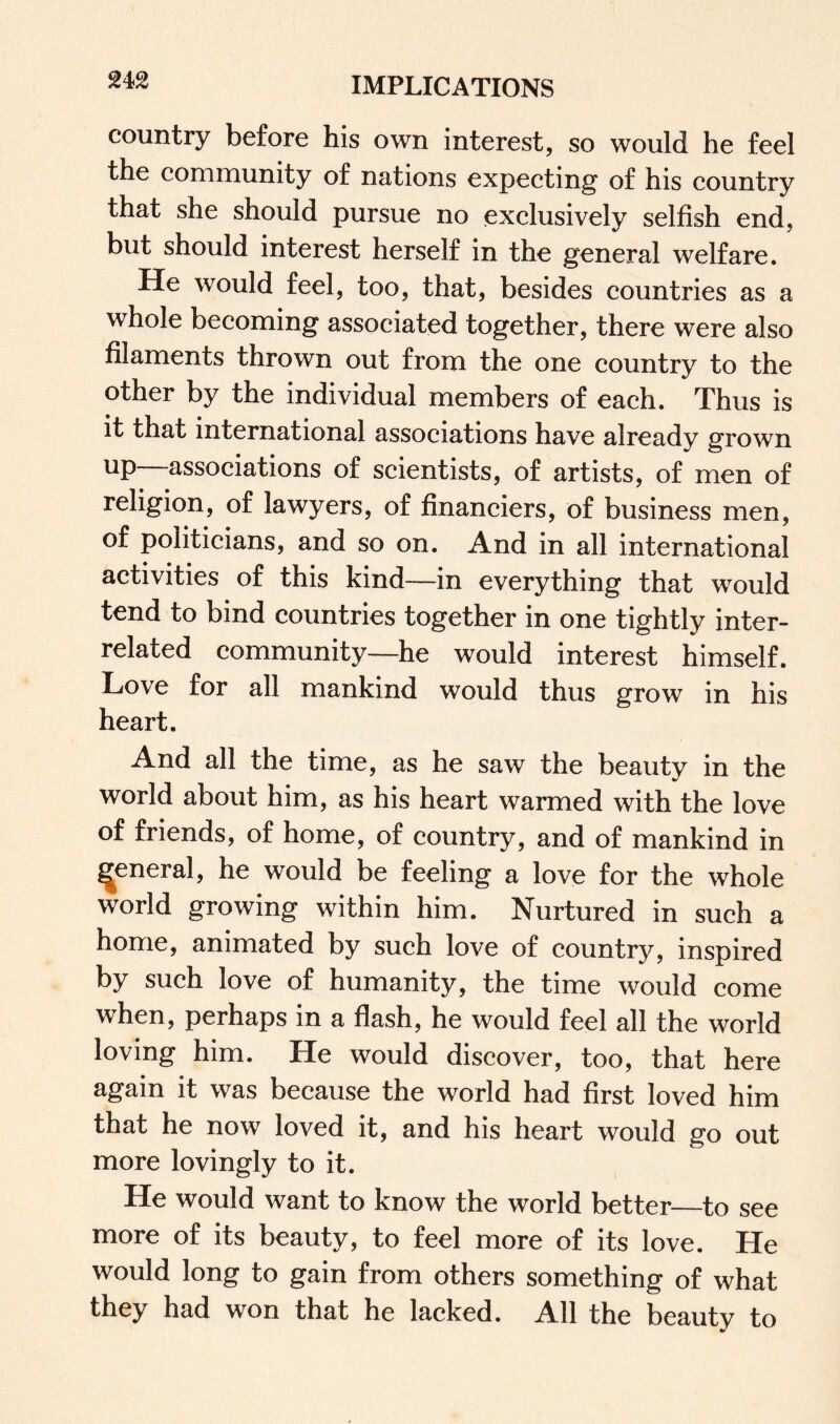 country before his own interest, so would he feel the community of nations expecting of his country that she should pursue no exclusively selfish end, but should interest herself in the general welfare. He would feel, too, that, besides countries as a whole becoming associated together, there were also filaments thrown out from the one country to the other by the individual members of each. Thus is it that international associations have already grown up—associations of scientists, of artists, of men of religion, of lawyers, of financiers, of business men, of politicians, and so on. And in all international activities of this kind—in everything that would tend to bind countries together in one tightly inter¬ related community—he would interest himself. Love for all mankind would thus grow in his heart. And all the time, as he saw the beauty in the world about him, as his heart warmed with the love of friends, of home, of country, and of mankind in general, he would be feeling a love for the whole world growing within him. Nurtured in such a home, animated by such love of country, inspired by such love of humanity, the time would come when, perhaps in a flash, he would feel all the world loving him. He would discover, too, that here again it was because the world had first loved him that he now loved it, and his heart would go out more lovingly to it. He would want to know the world better—to see more of its beauty, to feel more of its love. He would long to gain from others something of what they had won that he lacked. All the beauty to