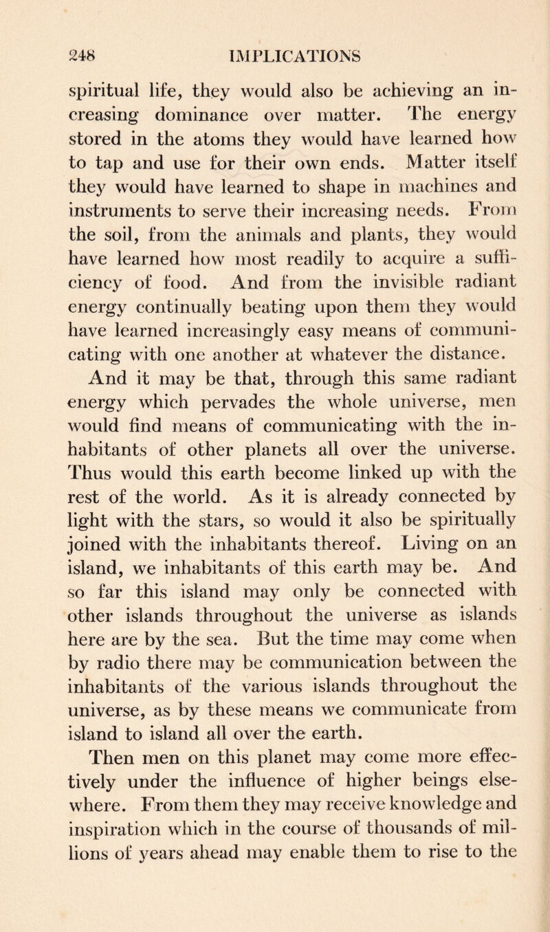spiritual life, they would also be achieving an in¬ creasing dominance over matter. The energy stored in the atoms they would have learned how to tap and use for their own ends. Matter itself they would have learned to shape in machines and instruments to serve their increasing needs. From the soil, from the animals and plants, they would have learned how most readily to acquire a suffi¬ ciency of food. And from the invisible radiant energy continually beating upon them they would have learned increasingly easy means of communi¬ cating with one another at whatever the distance. And it may be that, through this same radiant energy which pervades the whole universe, men would find means of communicating with the in¬ habitants of other planets all over the universe. Thus would this earth become linked up with the rest of the world. As it is already connected by light with the stars, so would it also be spiritually joined with the inhabitants thereof. Living on an island, we inhabitants of this earth may be. And so far this island may only be connected with other islands throughout the universe as islands here are by the sea. But the time may come when by radio there may be communication between the inhabitants of the various islands throughout the universe, as by these means we communicate from island to island all over the earth. Then men on this planet may come more effec¬ tively under the influence of higher beings else¬ where . From them they may receive knowledge and inspiration which in the course of thousands of mil¬ lions of years ahead may enable them to rise to the