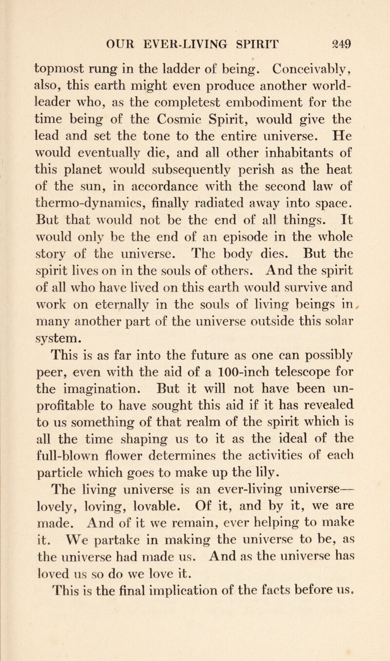 topmost rung in the ladder of being. Conceivably, also, this earth might even produce another world - leader who, as the completest embodiment for the time being of the Cosmic Spirit, would give the lead and set the tone to the entire universe. He would eventually die, and all other inhabitants of this planet would subsequently perish as the heat of the sun, in accordance with the second law of thermo-dynamics, finally radiated away into space. But that would not be the end of all things. It would only be the end of an episode in the whole story of the universe. The body dies. But the spirit lives on in the souls of others. And the spirit of all who have lived on this earth would survive and work on eternally in the souls of living beings in many another part of the universe outside this solar system. This is as far into the future as one can possibly peer, even with the aid of a 100-inch telescope for the imagination. But it will not have been un¬ profitable to have sought this aid if it has revealed to us something of that realm of the spirit which is all the time shaping us to it as the ideal of the full-blown flower determines the activities of each particle which goes to make up the lily. The living universe is an ever-living universe— lovely, loving, lovable. Of it, and by it, we are made. And of it we remain, ever helping to make it. We partake in making the universe to be, as the universe had made us. And as the universe has loved us so do we love it. This is the final implication of the facts before us.