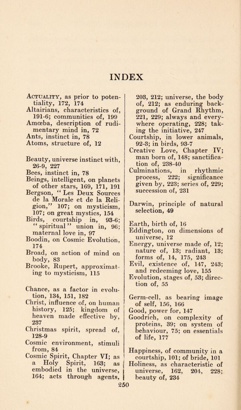 INDEX Actuality, as prior to poten¬ tiality, 172, 174 Altairians, characteristics of, 191-6; communities of, 199 Amoeba, description of rudi¬ mentary mind in, 72 Ants, instinct in, 78 Atoms, structure of, 12 Beauty, universe instinct with, 26-9, 227 Bees, instinct in, 78 Beings, intelligent, on planets of other stars, 169, 171, 191 Bergson, “ Les Deux Sources de la Morale et de la Reli¬ gion, ” 107; on mysticism, 107; on great mystics, 154 Birds, courtship in, 93-6; “spiritual” union in, 96; maternal love in, 97 Boodin, on Cosmic Evolution, 174 Broad, on action of mind on body, 83 Brooke, Rupert, approximat¬ ing to mysticism, 115 Chance, as a factor in evolu¬ tion, 134, 151, 182 Christ, influence of, on human history, 125; kingdom of heaven made effective by, 237 Christmas spirit, spread of, 128-9 Cosmic environment, stimuli from, 84 Cosmic Spirit, Chapter VI; as a Holy Spirit, 163; as j embodied in the universe, j 164; acts through agents, j 250 203, 212; universe, the body of, 212; as enduring back¬ ground of Grand Rhythm, 221, 229; always and every¬ where operating, 228; tak¬ ing the initiative, 247 Courtship, in lower animals, 92-3; in birds, 93-7 Creative Love, Chapter IV; man born of, 148; sanctifica¬ tion of, 238-40 Culminations, in rhythmic process, 222; significance given by, 223; series of, 229; succession of, 231 Darwin, principle of natural selection, 49 Earth, birth of, 16 Eddington, on dimensions of universe, 12 Energy, universe made of, 12; nature of, 13; radiant, 13; forms of, 14, 175, 243 Evil, existence of, 147, 243; and redeeming love, 155 Evolution, stages of, 53; direc¬ tion of, 55 Germ-cell, as bearing image of self, 156, 166 Good, power for, 147 Goodrich, on complexity of proteins, 39; on system of behaviour, 75; on essentials of life, 177 Happiness, of community in a courtship, 101; of bride, 101 Holiness, as characteristic of universe, 162, 204, 228; beauty of, 234