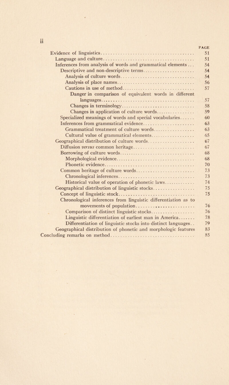 PAGE Evidence of linguistics. 51 Language and culture. 51 Inferences from analysis of words and grammatical elements ... 54 Descriptive and non-descriptive terms. 54 Analysis of culture words. 54 Analysis of place names. 56 Cautions in use of method. 57 Danger in comparison of equivalent words in different languages. 57 Changes in terminology. 58 Changes in application of culture words. 59 Specialized meanings of words and special vocabularies. 60 Inferences from grammatical evidence. 63 Grammatical treatment of culture words. 63 Cultural value of grammatical elements. 65 Geographical distribution of culture words. 67 Diffusion versus common heritage. 67 Borrowing of culture words. 68 Morphological evidence. 68 Phonetic evidence. 70 Common heritage of culture words. 73 Chronological inferences. 73 Historical value of operation of phonetic laws. 74 Geographical distribution of linguistic stocks. 75 Concept of linguistic stock. 75 Chronological inferences from linguistic differentiation as to movements of population. 76 Comparison of distinct linguistic stocks. 76 Linguistic differentiation of earliest man in America. 78 Differentiation of linguistic stocks into distinct languages. . 79 Geographical distribution of phonetic and morphologic features 83 Concluding remarks on method. 85