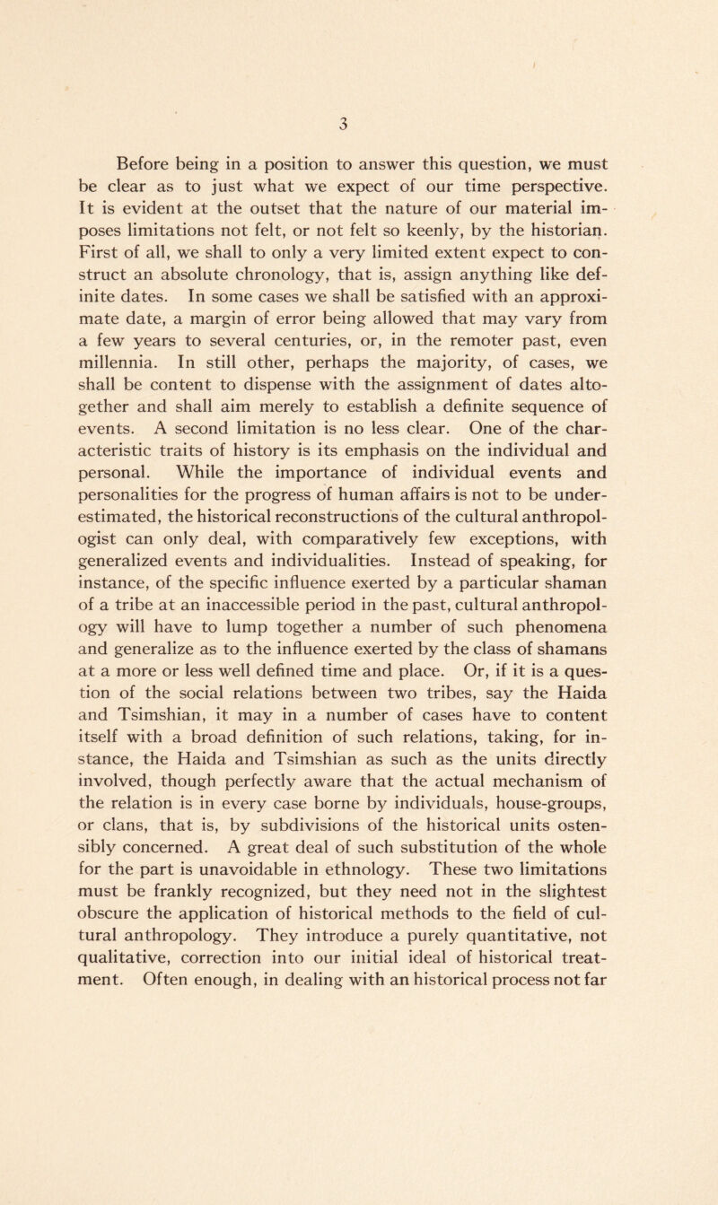 Before being in a position to answer this question, we must be clear as to just what we expect of our time perspective. It is evident at the outset that the nature of our material im¬ poses limitations not felt, or not felt so keenly, by the historian. First of all, we shall to only a very limited extent expect to con¬ struct an absolute chronology, that is, assign anything like def¬ inite dates. In some cases we shall be satisfied with an approxi¬ mate date, a margin of error being allowed that may vary from a few years to several centuries, or, in the remoter past, even millennia. In still other, perhaps the majority, of cases, we shall be content to dispense with the assignment of dates alto¬ gether and shall aim merely to establish a definite sequence of events. A second limitation is no less clear. One of the char¬ acteristic traits of history is its emphasis on the individual and personal. While the importance of individual events and personalities for the progress of human affairs is not to be under¬ estimated, the historical reconstructions of the cultural anthropol¬ ogist can only deal, with comparatively few exceptions, with generalized events and individualities. Instead of speaking, for instance, of the specific influence exerted by a particular shaman of a tribe at an inaccessible period in the past, cultural anthropol¬ ogy will have to lump together a number of such phenomena and generalize as to the influence exerted by the class of shamans at a more or less well defined time and place. Or, if it is a ques¬ tion of the social relations between two tribes, say the Haida and Tsimshian, it may in a number of cases have to content itself with a broad definition of such relations, taking, for in¬ stance, the Haida and Tsimshian as such as the units directly involved, though perfectly aware that the actual mechanism of the relation is in every case borne by individuals, house-groups, or clans, that is, by subdivisions of the historical units osten¬ sibly concerned. A great deal of such substitution of the whole for the part is unavoidable in ethnology. These two limitations must be frankly recognized, but they need not in the slightest obscure the application of historical methods to the field of cul¬ tural anthropology. They introduce a purely quantitative, not qualitative, correction into our initial ideal of historical treat¬ ment. Often enough, in dealing with an historical process not far