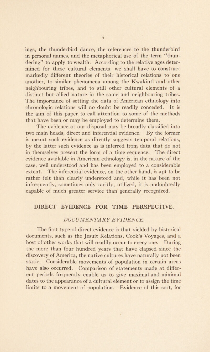 ings, the thunderbird dance, the references to the thunderbird in personal names, and the metaphorical use of the term ''thun¬ dering” to apply to wealth. According to the relative ages deter¬ mined for these cultural elements, we shall have to construct markedly different theories of their historical relations to one another, to similar phenomena among the Kwakiutl and other neighbouring tribes, and to still other cultural elements of a distinct but allied nature in the same and neighbouring tribes. The importance of setting the data of American ethnology into chronologic relations will no doubt be readily conceded. It is the aim of this paper to call attention to some of the methods that have been or may be employed to determine them. The evidence at our disposal may be broadly classified into two main heads, direct and inferential evidence. By the former is meant such evidence as directly suggests temporal relations, by the latter such evidence as is inferred from data that do not in themselves present the form of a time sequence. The direct evidence available in American ethnology is, in the nature of the case, well understood and has been employed to a considerable extent. The inferential evidence, on the other hand, is apt to be rather felt than clearly understood and, while it has been not infrequently, sometimes only tacitly, utilized, it is undoubtedly capable of much greater service than generally recognized. DIRECT EVIDENCE FOR TIME PERSPECTIVE. DOCUMENTARY EVIDENCE. The first type of direct evidence is that yielded by historical documents, such as the Jesuit Relations, Cook’s Voyages, and a host of other works that will readily occur to every one. During the more than four hundred years that have elapsed since the discovery of America, the native cultures have naturally not been static. Considerable movements of population in certain areas have also occurred. Comparison of statements made at differ¬ ent periods frequently enable us to give maximal and minimal dates to the appearance of a cultural element or to assign the time limits to a movement of population. Evidence of this sort, for