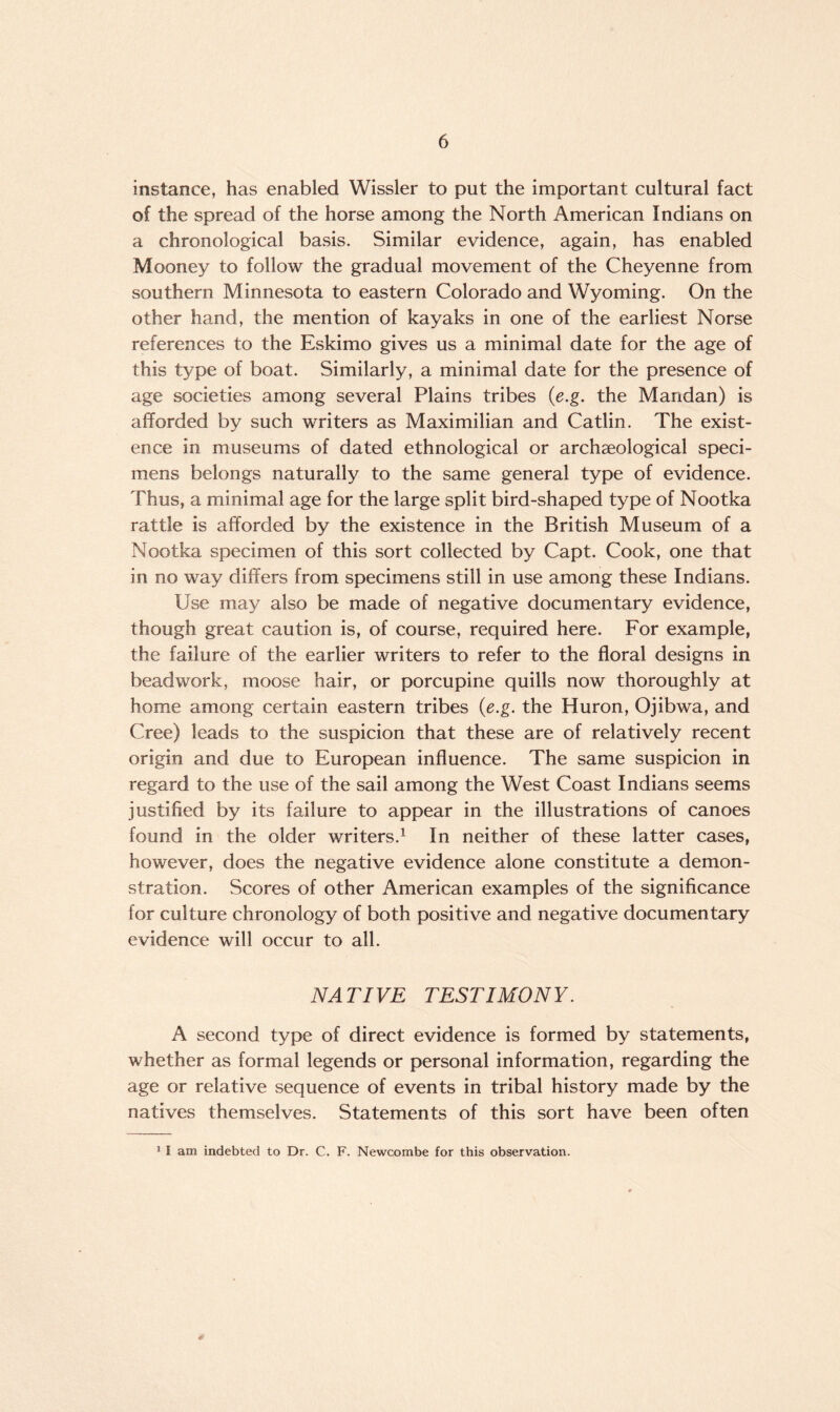 instance, has enabled Wissler to put the important cultural fact of the spread of the horse among the North American Indians on a chronological basis. Similar evidence, again, has enabled Mooney to follow the gradual movement of the Cheyenne from southern Minnesota to eastern Colorado and Wyoming. On the other hand, the mention of kayaks in one of the earliest Norse references to the Eskimo gives us a minimal date for the age of this type of boat. Similarly, a minimal date for the presence of age societies among several Plains tribes (e.g. the Mandan) is afforded by such writers as Maximilian and Catlin. The exist¬ ence in museums of dated ethnological or archaeological speci¬ mens belongs naturally to the same general type of evidence. Thus, a minimal age for the large split bird-shaped type of Nootka rattle is afforded by the existence in the British Museum of a Nootka specimen of this sort collected by Capt. Cook, one that in no way differs from specimens still in use among these Indians. Use may also be made of negative documentary evidence, though great caution is, of course, required here. For example, the failure of the earlier writers to refer to the floral designs in beadwork, moose hair, or porcupine quills now thoroughly at home among certain eastern tribes (e.g. the Huron, Ojibwa, and Cree) leads to the suspicion that these are of relatively recent origin and due to European influence. The same suspicion in regard to the use of the sail among the West Coast Indians seems justified by its failure to appear in the illustrations of canoes found in the older writers.1 In neither of these latter cases, however, does the negative evidence alone constitute a demon¬ stration. Scores of other American examples of the significance for culture chronology of both positive and negative documentary evidence will occur to all. NA TIVE TEST I MON Y. A second type of direct evidence is formed by statements, whether as formal legends or personal information, regarding the age or relative sequence of events in tribal history made by the natives themselves. Statements of this sort have been often 3 I am indebted to Dr. C. F. Newcombe for this observation.