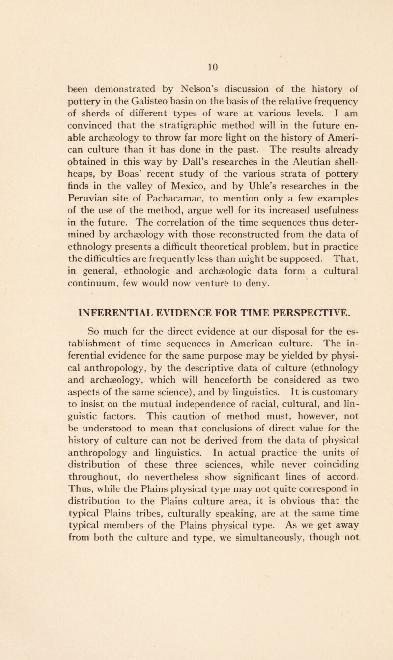 been demonstrated by Nelson’s discussion of the history of pottery in the Galisteo basin on the basis of the relative frequency of sherds of different types of ware at various levels. I am convinced that the stratigraphic method will in the future en¬ able archaeology to throw far more light on the history of Ameri¬ can culture than it has done in the past. The results already obtained in this way by Dali’s researches in the Aleutian shell- heaps, by Boas’ recent study of the various strata of pottery finds in the valley of Mexico, and by Uhle’s researches in the Peruvian site of Pachacamac, to mention only a few examples of the use of the method, argue well for its increased usefulness in the future. The correlation of the time sequences thus deter¬ mined by archaeology with those reconstructed from the data of ethnology presents a difficult theoretical problem, but in practice the difficulties are frequently less than might be supposed. That, in general, ethnologic and archaeologic data form a cultural continuum, few would now venture to denv. ’ */ INFERENTIAL EVIDENCE FOR TIME PERSPECTIVE. So much for the direct evidence at our disposal for the es¬ tablishment of time sequences in American culture. The in¬ ferential evidence for the same purpose may be yielded by physi¬ cal anthropology, by the descriptive data of culture (ethnology and archaeology, which will henceforth be considered as two aspects of the same science), and by linguistics. It is customary to insist on the mutual independence of racial, cultural, and lin¬ guistic factors. This caution of method must, however, not be understood to mean that conclusions of direct value for the history of culture can not be derived from the data of physical anthropology and linguistics. In actual practice the units of distribution of these three sciences, while never coinciding throughout, do nevertheless show significant lines of accord. Thus, while the Plains physical type may not quite correspond in distribution to the Plains culture area, it is obvious that the typical Plains tribes, culturally speaking, are at the same time typical members of the Plains physical type. As we get away from both the culture and type, we simultaneously, though not