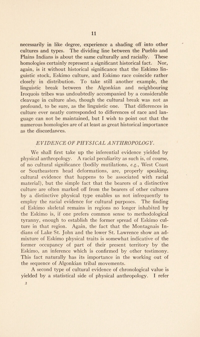 necessarily in like degree, experience a shading off into other cultures and types. The dividing line between the Pueblo and Plains Indians is about the same culturally and racially. These homologies certainly represent a significant historical fact. Nor, again, is it without historical significance that the Eskimo lin¬ guistic stock, Eskimo culture, and Eskimo race coincide rather closely in distribution. To take still another example, the linguistic break between the Algonkian and neighbouring Iroquois tribes was undoubtedly accompanied by a considerable cleavage in culture also, though the cultural break was not as profound, to be sure, as the linguistic one. That differences in culture ever neatly corresponded to differences of race and lan¬ guage can not be maintained, but I wish to point out that the numerous homologies are of at least as great historical importance as the discordances. EVIDENCE OF PHYSICAL ANTHROPOLOGY. We shall first take up the inferential evidence yielded by physical anthropology. A racial peculiarity as such is, of course, of no cultural significance (bodily mutilations, e.g., West Coast or Southeastern head deformations, are, properly speaking, cultural evidence that happens to be associated with racial material), but the simple fact that the bearers of a distinctive culture are often marked off from the bearers of other cultures by a distinctive physical type enables us not infrequently to employ the racial evidence for cultural purposes. The finding of Eskimo skeletal remains in regions no longer inhabited by the Eskimo is, if one prefers common sense to methodological tyranny, enough to establish the former spread of Eskimo cul¬ ture in that region. Again, the fact that the Montagnais In¬ dians of Lake St. John and the lower St. Lawrence show an ad¬ mixture of Eskimo physical traits is somewhat indicative of the former occupancy of part of their present territory by the Eskimo, an inference which is confirmed by other testimony. This fact naturally has its importance in the working out of the sequence of Algonkian tribal movements. A second type of cultural evidence of chronological value is yielded by a statistical side of physical anthropology. I refer 2