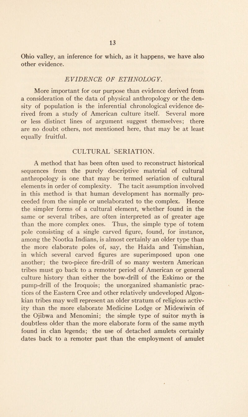 Ohio valley, an inference for which, as it happens, we have also other evidence. EVIDENCE OF ETHNOLOGY. More important for our purpose than evidence derived from a consideration of the data of physical anthropology or the den¬ sity of population is the inferential chronological evidence de¬ rived from a study of American culture itself. Several more or less distinct lines of argument suggest themselves; there are no doubt others, not mentioned here, that may be at least equally fruitful. CULTURAL SERIATION. A method that has been often used to reconstruct historical sequences from the purely descriptive material of cultural anthropology is one that may be termed seriation of cultural elements in order of complexity. The tacit assumption involved in this method is that human development has normally pro¬ ceeded from the simple or unelaborated to the complex. Hence the simpler forms of a cultural element, whether found in the same or several tribes, are often interpreted as of greater age than the more complex ones. Thus, the simple type of totem pole consisting of a single carved figure, found, for instance, among the Nootka Indians, is almost certainly an older type than the more elaborate poles of, say, the Haida and Tsimshian, in which several carved figures are superimposed upon one another; the two-piece fire-drill of so many western American tribes must go back to a remoter period of American or general culture history than either the bow-drill of the Eskimo or the pump-drill of the Iroquois; the unorganized shamanistic prac¬ tices of the Eastern Cree and other relatively undeveloped Algon- kian tribes may well represent an older stratum of religious activ¬ ity than the more elaborate Medicine Lodge or Midewiwin of the Ojibwa and Menomini; the simple type of suitor myth is doubtless older than the more elaborate form of the same myth found in clan legends; the use of detached amulets certainly dates back to a remoter past than the employment of amulet