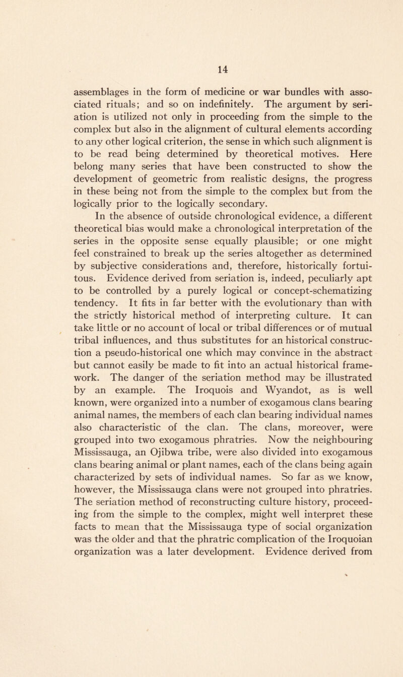 assemblages in the form of medicine or war bundles with asso¬ ciated rituals; and so on indefinitely. The argument by seri- ation is utilized not only in proceeding from the simple to the complex but also in the alignment of cultural elements according to any other logical criterion, the sense in which such alignment is to be read being determined by theoretical motives. Here belong many series that have been constructed to show the development of geometric from realistic designs, the progress in these being not from the simple to the complex but from the logically prior to the logically secondary. In the absence of outside chronological evidence, a different theoretical bias would make a chronological interpretation of the series in the opposite sense equally plausible; or one might feel constrained to break up the series altogether as determined by subjective considerations and, therefore, historically fortui¬ tous. Evidence derived from seriation is, indeed, peculiarly apt to be controlled by a purely logical or concept-schematizing tendency. It fits in far better with the evolutionary than with the strictly historical method of interpreting culture. It can take little or no account of local or tribal differences or of mutual tribal influences, and thus substitutes for an historical construc¬ tion a pseudo-historical one which may convince in the abstract but cannot easily be made to fit into an actual historical frame¬ work. The danger of the seriation method may be illustrated by an example. The Iroquois and Wyandot, as is well known, were organized into a number of exogamous clans bearing animal names, the members of each clan bearing individual names also characteristic of the clan. The clans, moreover, were grouped into two exogamous phratries. Now the neighbouring Mississauga, an Ojibwa tribe, were also divided into exogamous clans bearing animal or plant names, each of the clans being again characterized by sets of individual names. So far as we know, however, the Mississauga clans were not grouped into phratries. The seriation method of reconstructing culture history, proceed¬ ing from the simple to the complex, might well interpret these facts to mean that the Mississauga type of social organization was the older and that the phra trie complication of the Iroquoian organization was a later development. Evidence derived from %