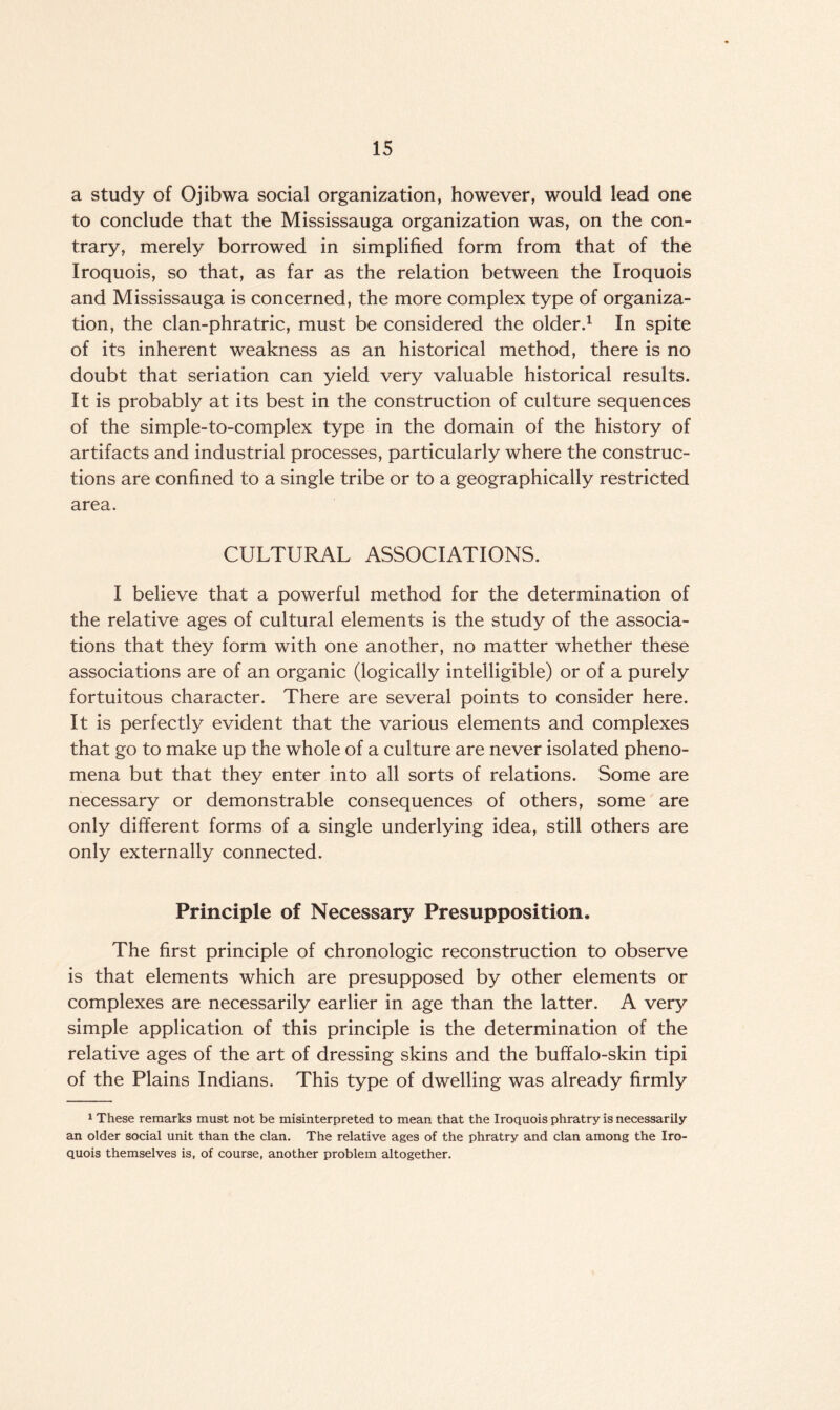 a study of Ojibwa social organization, however, would lead one to conclude that the Mississauga organization was, on the con¬ trary, merely borrowed in simplified form from that of the Iroquois, so that, as far as the relation between the Iroquois and Mississauga is concerned, the more complex type of organiza¬ tion, the clan-phratric, must be considered the older.1 In spite of its inherent weakness as an historical method, there is no doubt that seriation can yield very valuable historical results. It is probably at its best in the construction of culture sequences of the simple-to-complex type in the domain of the history of artifacts and industrial processes, particularly where the construc¬ tions are confined to a single tribe or to a geographically restricted area. CULTURAL ASSOCIATIONS. I believe that a powerful method for the determination of the relative ages of cultural elements is the study of the associa¬ tions that they form with one another, no matter whether these associations are of an organic (logically intelligible) or of a purely fortuitous character. There are several points to consider here. It is perfectly evident that the various elements and complexes that go to make up the whole of a culture are never isolated pheno¬ mena but that they enter into all sorts of relations. Some are necessary or demonstrable consequences of others, some are only different forms of a single underlying idea, still others are only externally connected. Principle of Necessary Presupposition. The first principle of chronologic reconstruction to observe is that elements which are presupposed by other elements or complexes are necessarily earlier in age than the latter. A very simple application of this principle is the determination of the relative ages of the art of dressing skins and the buffalo-skin tipi of the Plains Indians. This type of dwelling was already firmly 1 These remarks must not be misinterpreted to mean that the Iroquois phratry is necessarily an older social unit than the clan. The relative ages of the phratry and clan among the Iro¬ quois themselves is, of course, another problem altogether.