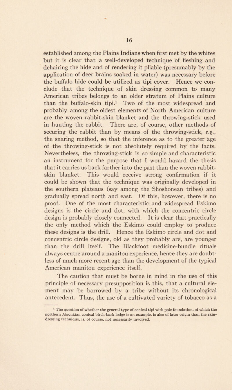 established among the Plains Indians when first met by the whites but it is clear that a well-developed technique of fleshing and dehairing the hide and of rendering it pliable (presumably by the application of deer brains soaked in water) was necessary before the buffalo hide could be utilized as tipi cover. Hence we con¬ clude that the technique of skin dressing common to many American tribes belongs to an older stratum of Plains culture than the buffalo-skin tipi.1 Two of the most widespread and probably among the oldest elements of North American culture are the woven rabbit-skin blanket and the throwing-stick used in hunting the rabbit. There are, of course, other methods of securing the rabbit than by means of the throwing-stick, e.g., the snaring method, so that the inference as to the greater age of the throwing-stick is not absolutely required by the facts. Nevertheless, the throwing-stick is so simple and characteristic an instrument for the purpose that I would hazard the thesis that it carries us back farther into the past than the woven rabbit- skin blanket. This would receive strong confirmation if it could be shown that the technique was originally developed in the southern plateaus (say among the Shoshonean tribes) and gradually spread north and east. Of this, however, there is no proof. One of the most characteristic and widespread Eskimo designs is the circle and dot, with which the concentric circle design is probably closely connected. It is clear that practically the only method which the Eskimo could employ to produce these designs is the drill. Hence the Eskimo circle and dot and concentric circle designs, old as they probably are, are younger than the drill itself. The Blackfoot medicine-bundle rituals always centre around a manitou experience, hence they are doubt¬ less of much more recent age than the development of the typical American manitou experience itself. The caution that must be borne in mind in the use of this principle of necessary presupposition is this, that a cultural ele¬ ment may be borrowed by a tribe without its chronological antecedent. Thus, the use of a cultivated variety of tobacco as a 1 The question of whether the general type of conical tipi with pole foundation, of which the northern Algonkian conical birch-bark lodge is an example, is also of later origin than the skin¬ dressing technique, is, of course, not necessarily involved.