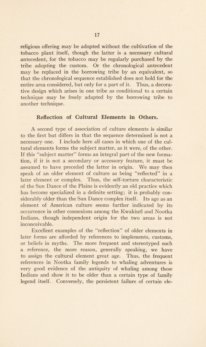 religious offering may be adopted without the cultivation of the tobacco plant itself, though the latter is a necessary cultural antecedent, for the tobacco may be regularly purchased by the tribe adopting the custom. Or the chronological antecedent may be replaced in the borrowing tribe by an equivalent, so that the chronological sequence established does not hold for the entire area considered, but only for a part of it. Thus, a decora¬ tive design which arises in one tribe as conditional to a certain technique may be freely adapted by the borrowing tribe to another technique. Reflection of Cultural Elements in Others. A second type of association of culture elements is similar to the first but differs in that the sequence determined is not a necessary one. I include here all cases in which one of the cul¬ tural elements forms the subject matter, as it were, of the other. If this ‘‘subject matter” forms an integral part of the new forma¬ tion, if it is not a secondary or accessory feature, it must be assumed to have preceded the latter in origin. We may then speak of an older element of culture as being “reflected” in a later element or complex. Thus, the self-torture characteristic of the Sun Dance of the Plains is evidently an old practice which has become specialized in a definite setting; it is probably con¬ siderably older than the Sun Dance complex itself. Its age as an element of American culture seems further indicated by its occurrence in other connexions among the Kwakiutl and Nootka Indians, though independent origin for the two areas is not inconceivable. Excellent examples of the “reflection” of older elements in later forms are afforded by references to implements, customs, or beliefs in myths. The more frequent and stereotyped such a reference, the more reason, generally speaking, we have to assign the cultural element great age. Thus, the frequent references in Nootka family legends to whaling adventures is very good evidence of the antiquity of whaling among these Indians and show it to be older than a certain type of family legend itself. Conversely, the persistent failure of certain ele-