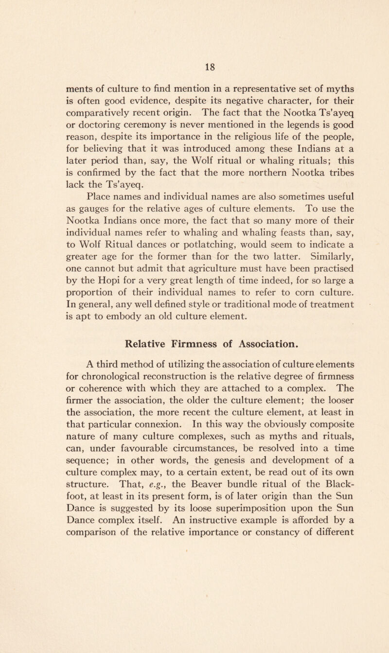 ments of culture to find mention in a representative set of myths is often good evidence, despite its negative character, for their comparatively recent origin. The fact that the Nootka Ts’ayeq or doctoring ceremony is never mentioned in the legends is good reason, despite its importance in the religious life of the people, for believing that it was introduced among these Indians at a later period than, say, the Wolf ritual or whaling rituals; this is confirmed by the fact that the more northern Nootka tribes lack the Ts’ayeq. Place names and individual names are also sometimes useful as gauges for the relative ages of culture elements. To use the Nootka Indians once more, the fact that so many more of their individual names refer to whaling and whaling feasts than, say, to Wolf Ritual dances or potlatching, would seem to indicate a greater age for the former than for the two latter. Similarly, one cannot but admit that agriculture must have been practised by the Hopi for a very great length of time indeed, for so large a proportion of their individual names to refer to corn culture. In general, any well defined style or traditional mode of treatment is apt to embody an old culture element. Relative Firmness of Association. A third method of utilizing the association of culture elements for chronological reconstruction is the relative degree of firmness or coherence with which they are attached to a complex. The firmer the association, the older the culture element; the looser the association, the more recent the culture element, at least in that particular connexion. In this way the obviously composite nature of many culture complexes, such as myths and rituals, can, under favourable circumstances, be resolved into a time sequence; in other words, the genesis and development of a culture complex may, to a certain extent, be read out of its own structure. That, e.g., the Beaver bundle ritual of the Black- foot, at least in its present form, is of later origin than the Sun Dance is suggested by its loose superimposition upon the Sun Dance complex itself. An instructive example is afforded by a comparison of the relative importance or constancy of different