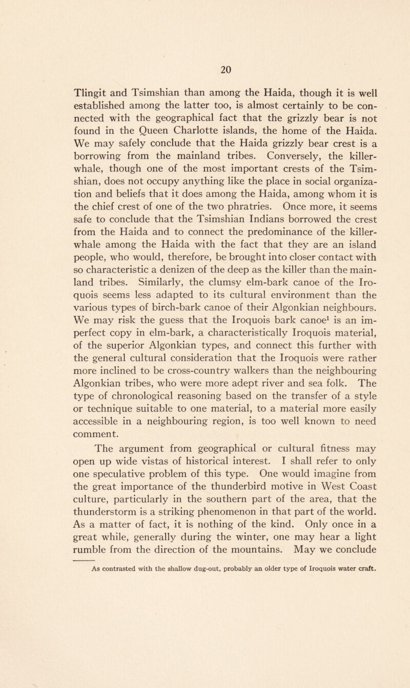 Tlingit and Tsimshian than among the Haida, though it is well established among the latter too, is almost certainly to be con¬ nected with the geographical fact that the grizzly bear is not found in the Queen Charlotte islands, the home of the Haida. We may safely conclude that the Haida grizzly bear crest is a borrowing from the mainland tribes. Conversely, the killer- whale, though one of the most important crests of the Tsim¬ shian, does not occupy anything like the place in social organiza¬ tion and beliefs that it does among the Haida, among whom it is the chief crest of one of the two phratries. Once more, it seems safe to conclude that the Tsimshian Indians borrowed the crest from the Haida and to connect the predominance of the killer- whale among the Haida with the fact that they are an island people, who would, therefore, be brought into closer contact with so characteristic a denizen of the deep as the killer than the main¬ land tribes. Similarly, the clumsy elm-bark canoe of the Iro¬ quois seems less adapted to its cultural environment than the various types of birch-bark canoe of their Algonkian neighbours. We may risk the guess that the Iroquois bark canoe1 is an im¬ perfect copy in elm-bark, a characteristically Iroquois material, of the superior Algonkian types, and connect this further with the general cultural consideration that the Iroquois were rather more inclined to be cross-country walkers than the neighbouring Algonkian tribes, who were more adept river and sea folk. The type of chronological reasoning based on the transfer of a style or technique suitable to one material, to a material more easily accessible in a neighbouring region, is too well known to need comment. The argument from geographical or cultural fitness may open up wide vistas of historical interest. I shall refer to only one speculative problem of this type. One would imagine from the great importance of the thunderbird motive in West Coast culture, particularly in the southern part of the area, that the thunderstorm is a striking phenomenon in that part of the world. As a matter of fact, it is nothing of the kind. Only once in a great while, generally during the winter, one may hear a light rumble from the direction of the mountains. May we conclude As contrasted with the shallow dug-out, probably an older type of Iroquois water craft.