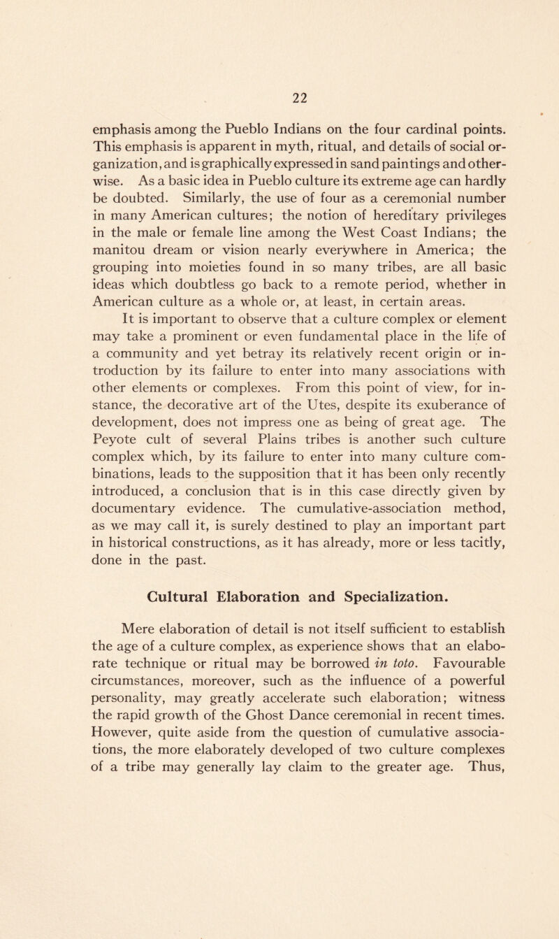 emphasis among the Pueblo Indians on the four cardinal points. This emphasis is apparent in myth, ritual, and details of social or¬ ganization, and is graphically expressed in sand paintings and other¬ wise. As a basic idea in Pueblo culture its extreme age can hardly be doubted. Similarly, the use of four as a ceremonial number in many American cultures; the notion of hereditary privileges in the male or female line among the West Coast Indians; the manitou dream or vision nearly everywhere in America; the grouping into moieties found in so many tribes, are all basic ideas which doubtless go back to a remote period, whether in American culture as a whole or, at least, in certain areas. It is important to observe that a culture complex or element may take a prominent or even fundamental place in the life of a community and yet betray its relatively recent origin or in¬ troduction by its failure to enter into many associations with other elements or complexes. From this point of view, for in¬ stance, the decorative art of the Utes, despite its exuberance of development, does not impress one as being of great age. The Peyote cult of several Plains tribes is another such culture complex which, by its failure to enter into many culture com¬ binations, leads to the supposition that it has been only recently introduced, a conclusion that is in this case directly given by documentary evidence. The cumulative-association method, as we may call it, is surely destined to play an important part in historical constructions, as it has already, more or less tacitly, done in the past. Cultural Elaboration and Specialization. Mere elaboration of detail is not itself sufficient to establish the age of a culture complex, as experience shows that an elabo¬ rate technique or ritual may be borrowed in toto. Favourable circumstances, moreover, such as the influence of a powerful personality, may greatly accelerate such elaboration; witness the rapid growth of the Ghost Dance ceremonial in recent times. However, quite aside from the question of cumulative associa¬ tions, the more elaborately developed of two culture complexes of a tribe may generally lay claim to the greater age. Thus,