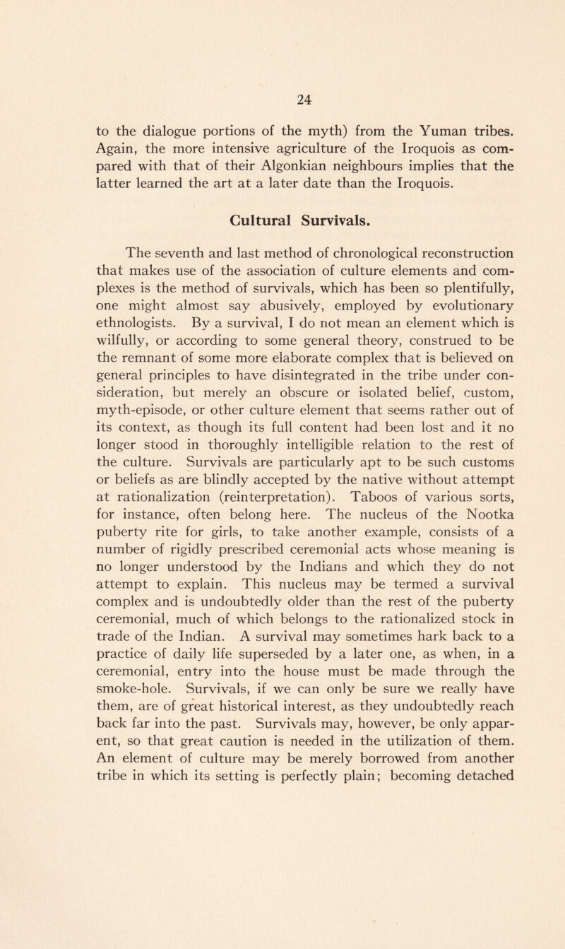 to the dialogue portions of the myth) from the Yuman tribes. Again, the more intensive agriculture of the Iroquois as com¬ pared with that of their Algonkian neighbours implies that the latter learned the art at a later date than the Iroquois. Cultural Survivals. The seventh and last method of chronological reconstruction that makes use of the association of culture elements and com¬ plexes is the method of survivals, which has been so plentifully, one might almost say abusively, employed by evolutionary ethnologists. By a survival, I do not mean an element which is wilfully, or according to some general theory, construed to be the remnant of some more elaborate complex that is believed on general principles to have disintegrated in the tribe under con¬ sideration, but merely an obscure or isolated belief, custom, myth-episode, or other culture element that seems rather out of its context, as though its full content had been lost and it no longer stood in thoroughly intelligible relation to the rest of the culture. Survivals are particularly apt to be such customs or beliefs as are blindly accepted by the native without attempt at rationalization (reinterpretation). Taboos of various sorts, for instance, often belong here. The nucleus of the Nootka puberty rite for girls, to take another example, consists of a number of rigidly prescribed ceremonial acts whose meaning is no longer understood by the Indians and which they do not attempt to explain. This nucleus may be termed a survival complex and is undoubtedly older than the rest of the puberty ceremonial, much of which belongs to the rationalized stock in trade of the Indian. A survival may sometimes hark back to a practice of daily life superseded by a later one, as when, in a ceremonial, entry into the house must be made through the smoke-hole. Survivals, if we can only be sure we really have them, are of great historical interest, as they undoubtedly reach back far into the past. Survivals may, however, be only appar¬ ent, so that great caution is needed in the utilization of them. An element of culture may be merely borrowed from another tribe in which its setting is perfectly plain; becoming detached