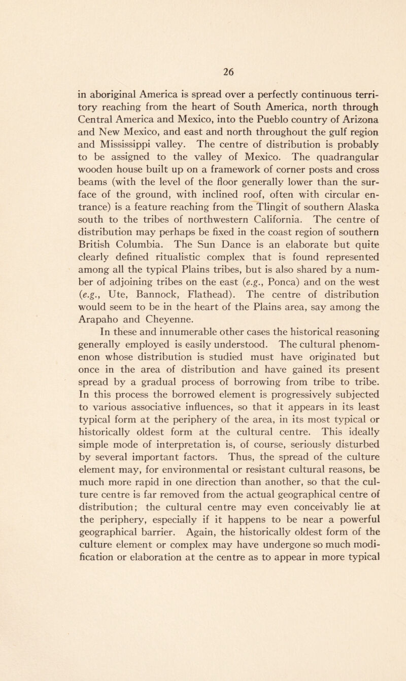 in aboriginal America is spread over a perfectly continuous terri¬ tory reaching from the heart of South America, north through Central America and Mexico, into the Pueblo country of Arizona and New Mexico, and east and north throughout the gulf region and Mississippi valley. The centre of distribution is probably to be assigned to the valley of Mexico. The quadrangular wooden house built up on a framework of corner posts and cross beams (with the level of the floor generally lower than the sur¬ face of the ground, with inclined roof, often with circular en¬ trance) is a feature reaching from the Tlingit of southern Alaska south to the tribes of northwestern California. The centre of distribution may perhaps be fixed in the coast region of southern British Columbia. The Sun Dance is an elaborate but quite clearly defined ritualistic complex that is found represented among all the typical Plains tribes, but is also shared by a num¬ ber of adjoining tribes on the east (e.g., Ponca) and on the west (e.g., Ute, Bannock, Flathead). The centre of distribution would seem to be in the heart of the Plains area, say among the Arapaho and Cheyenne. In these and innumerable other cases the historical reasoning generally employed is easily understood. The cultural phenom¬ enon whose distribution is studied must have originated but once in the area of distribution and have gained its present spread by a gradual process of borrowing from tribe to tribe. In this process the borrowed element is progressively subjected to various associative influences, so that it appears in its least typical form at the periphery of the area, in its most typical or historically oldest form at the cultural centre. This ideally simple mode of interpretation is, of course, seriously disturbed by several important factors. Thus, the spread of the culture element may, for environmental or resistant cultural reasons, be much more rapid in one direction than another, so that the cul¬ ture centre is far removed from the actual geographical centre of distribution; the cultural centre may even conceivably lie at the periphery, especially if it happens to be near a powerful geographical barrier. Again, the historically oldest form of the culture element or complex may have undergone so much modi¬ fication or elaboration at the centre as to appear in more typical