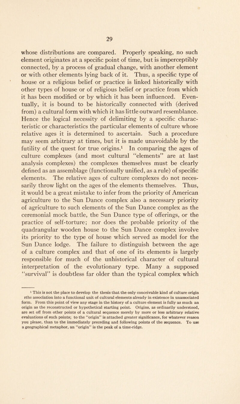 whose distributions are compared. Properly speaking, no such element originates at a specific point of time, but is imperceptibly connected, by a process of gradual change, with another element or with other elements lying back of it. Thus, a specific type of house or a religious belief or practice is linked historically with other types of house or of religious belief or practice from which it has been modified or by which it has been influenced. Even¬ tually, it is bound to be historically connected with (derived from) a cultural form with which it has little outward resemblance. Hence the logical necessity of delimiting by a specific charac¬ teristic or characteristics the particular elements of culture whose relative ages it is determined to ascertain. Such a procedure may seem arbitrary at times, but it is made unavoidable by the futility of the quest for true origins.1 In comparing the ages of culture complexes (and most cultural “elements” are at last analysis complexes) the complexes themselves must be clearly defined as an assemblage (functionally unified, as a rule) of specific elements. The relative ages of culture complexes do not neces¬ sarily throw light on the ages of the elements themselves. Thus, it would be a great mistake to infer from the priority of American agriculture to the Sun Dance complex also a necessary priority of agriculture to such elements of the Sun Dance complex as the ceremonial mock battle, the Sun Dance type of offerings, or the practice of self-torture; nor does the probable priority of the quadrangular wooden house to the Sun Dance complex involve its priority to the type of house which served as model for the Sun Dance lodge. The failure to distinguish between the age of a culture complex and that of one of its elements is largely responsible for much of the unhistorical character of cultural interpretation of the evolutionary type. Many a supposed “survival” is doubtless far older than the typical complex which 1 This is not the place to develop the thesis that the only conceivable kind of culture origin sthe association into a functional unit of cultural elements already in existence in unassociated form. From this point of view any stage in the history of a culture element is fully as much an origin as the reconstructed or hypothetical starting point. Origins, as ordinarily understood, are set off from other points of a cultural sequence merely by more or less arbitrary relative evaluations of such points; to the “origin” is attached greater significance, for whatever reason you please, than to the immediately preceding and following points of the sequence. To use a geographical metaphor, an “origin” is the peak of a time-ridge.