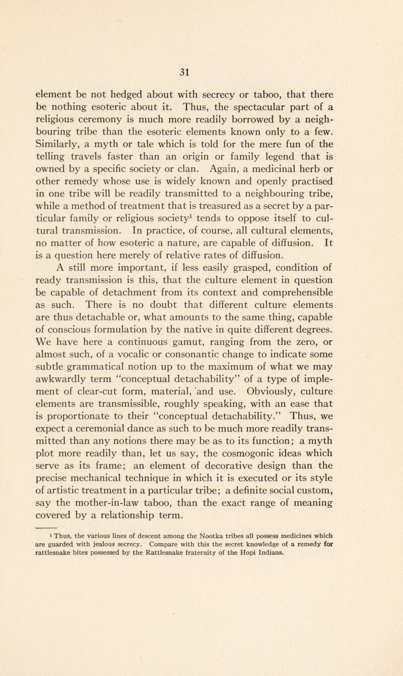 element be not hedged about with secrecy or taboo, that there be nothing esoteric about it. Thus, the spectacular part of a religious ceremony is much more readily borrowed by a neigh¬ bouring tribe than the esoteric elements known only to a few. Similarly, a myth or tale which is told for the mere fun of the telling travels faster than an origin or family legend that is owned by a specific society or clan. Again, a medicinal herb or other remedy whose use is widely known and openly practised in one tribe will be readily transmitted to a neighbouring tribe, while a method of treatment that is treasured as a secret by a par¬ ticular family or religious society1 tends to oppose itself to cul¬ tural transmission. In practice, of course, all cultural elements, no matter of how esoteric a nature, are capable of diffusion. It is a question here merely of relative rates of diffusion. A still more important, if less easily grasped, condition of ready transmission is this, that the culture element in question be capable of detachment from its context and comprehensible as such. There is no doubt that different culture elements are thus detachable or, what amounts to the same thing, capable of conscious formulation by the native in quite different degrees. We have here a continuous gamut, ranging from the zero, or almost such, of a vocalic or consonantic change to indicate some subtle grammatical notion up to the maximum of what we may awkwardly term “conceptual detachability” of a type of imple¬ ment of clear-cut form, material, and use. Obviously, culture elements are transmissible, roughly speaking, with an ease that is proportionate to their “conceptual detachability.” Thus, we expect a ceremonial dance as such to be much more readily trans¬ mitted than any notions there may be as to its function; a myth plot more readily than, let us say, the cosmogonic ideas which serve as its frame; an element of decorative design than the precise mechanical technique in which it is executed or its style of artistic treatment in a particular tribe; a definite social custom, say the mother-in-law taboo, than the exact range of meaning covered by a relationship term. 1 Thus, the various lines of descent among the Nootka tribes all possess medicines which are guarded with jealous secrecy. Compare with this the secret knowledge of a remedy for rattlesnake bites possessed by the Rattlesnake fraternity of the Hopi Indians.