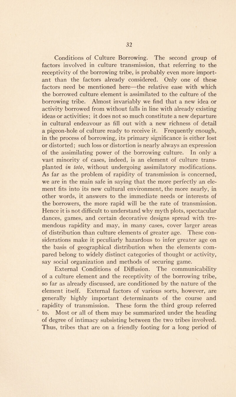 Conditions of Culture Borrowing. The second group of factors involved in culture transmission, that referring to the receptivity of the borrowing tribe, is probably even more import¬ ant than the factors already considered. Only one of these factors need be mentioned here—the relative ease with which the borrowed culture element is assimilated to the culture of the borrowing tribe. Almost invariably we find that a new idea or activity borrowed from without falls in line with already existing ideas or activities; it does not so much constitute a new departure in cultural endeavour as fill out with a new richness of detail a pigeon-hole of culture ready to receive it. Frequently enough, in the process of borrowing, its primary significance is either lost or distorted; such loss or distortion is nearly always an expression of the assimilating power of the borrowing culture. In only a vast minority of cases, indeed, is an element of culture trans¬ planted in toto, without undergoing assimilatory modifications. As far as the problem of rapidity of transmission is concerned, we are in the main safe in saying that the more perfectly an ele¬ ment fits into its new cultural environment, the more nearly, in other words, it answers to the immediate needs or interests of the borrowers, the more rapid will be the rate of transmission. Hence it is not difficult to understand why myth plots, spectacular dances, games, and certain decorative designs spread with tre¬ mendous rapidity and may, in many cases, cover larger areas of distribution than culture elements of greater age. These con¬ siderations make it peculiarly hazardous to infer greater age on the basis of geographical distribution when the elements com¬ pared belong to widely distinct categories of thought or activity, say social organization and methods of securing game. External Conditions of Diffusion. The communicability of a culture element and the receptivity of the borrowing tribe, so far as already discussed, are conditioned by the nature of the element itself. External factors of various sorts, however, are generally highly important determinants of the course and rapidity of transmission. These form the third group referred to. Most or all of them may be summarized under the heading of degree of intimacy subsisting between the two tribes involved. Thus, tribes that are on a friendly footing for a long period of