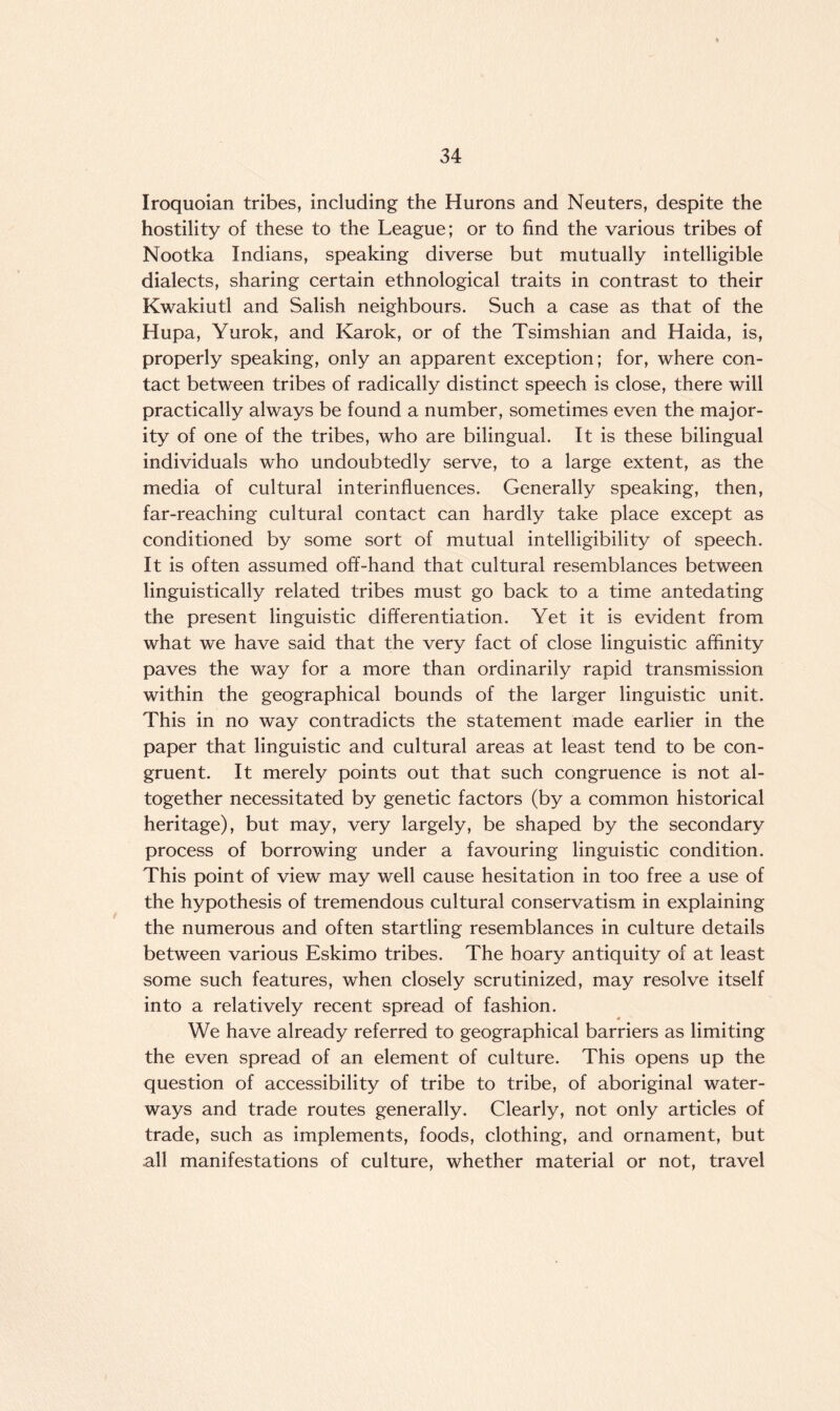 Iroquoian tribes, including the Hurons and Neuters, despite the hostility of these to the League; or to find the various tribes of Nootka Indians, speaking diverse but mutually intelligible dialects, sharing certain ethnological traits in contrast to their Kwakiutl and Salish neighbours. Such a case as that of the Hupa, Yurok, and Karok, or of the Tsimshian and Haida, is, properly speaking, only an apparent exception; for, where con¬ tact between tribes of radically distinct speech is close, there will practically always be found a number, sometimes even the major¬ ity of one of the tribes, who are bilingual. It is these bilingual individuals who undoubtedly serve, to a large extent, as the media of cultural interinfluences. Generally speaking, then, far-reaching cultural contact can hardly take place except as conditioned by some sort of mutual intelligibility of speech. It is often assumed off-hand that cultural resemblances between linguistically related tribes must go back to a time antedating the present linguistic differentiation. Yet it is evident from what we have said that the very fact of close linguistic affinity paves the way for a more than ordinarily rapid transmission within the geographical bounds of the larger linguistic unit. This in no way contradicts the statement made earlier in the paper that linguistic and cultural areas at least tend to be con¬ gruent. It merely points out that such congruence is not al¬ together necessitated by genetic factors (by a common historical heritage), but may, very largely, be shaped by the secondary process of borrowing under a favouring linguistic condition. This point of view may well cause hesitation in too free a use of the hypothesis of tremendous cultural conservatism in explaining the numerous and often startling resemblances in culture details between various Eskimo tribes. The hoary antiquity of at least some such features, when closely scrutinized, may resolve itself into a relatively recent spread of fashion. * We have already referred to geographical barriers as limiting the even spread of an element of culture. This opens up the question of accessibility of tribe to tribe, of aboriginal water¬ ways and trade routes generally. Clearly, not only articles of trade, such as implements, foods, clothing, and ornament, but all manifestations of culture, whether material or not, travel