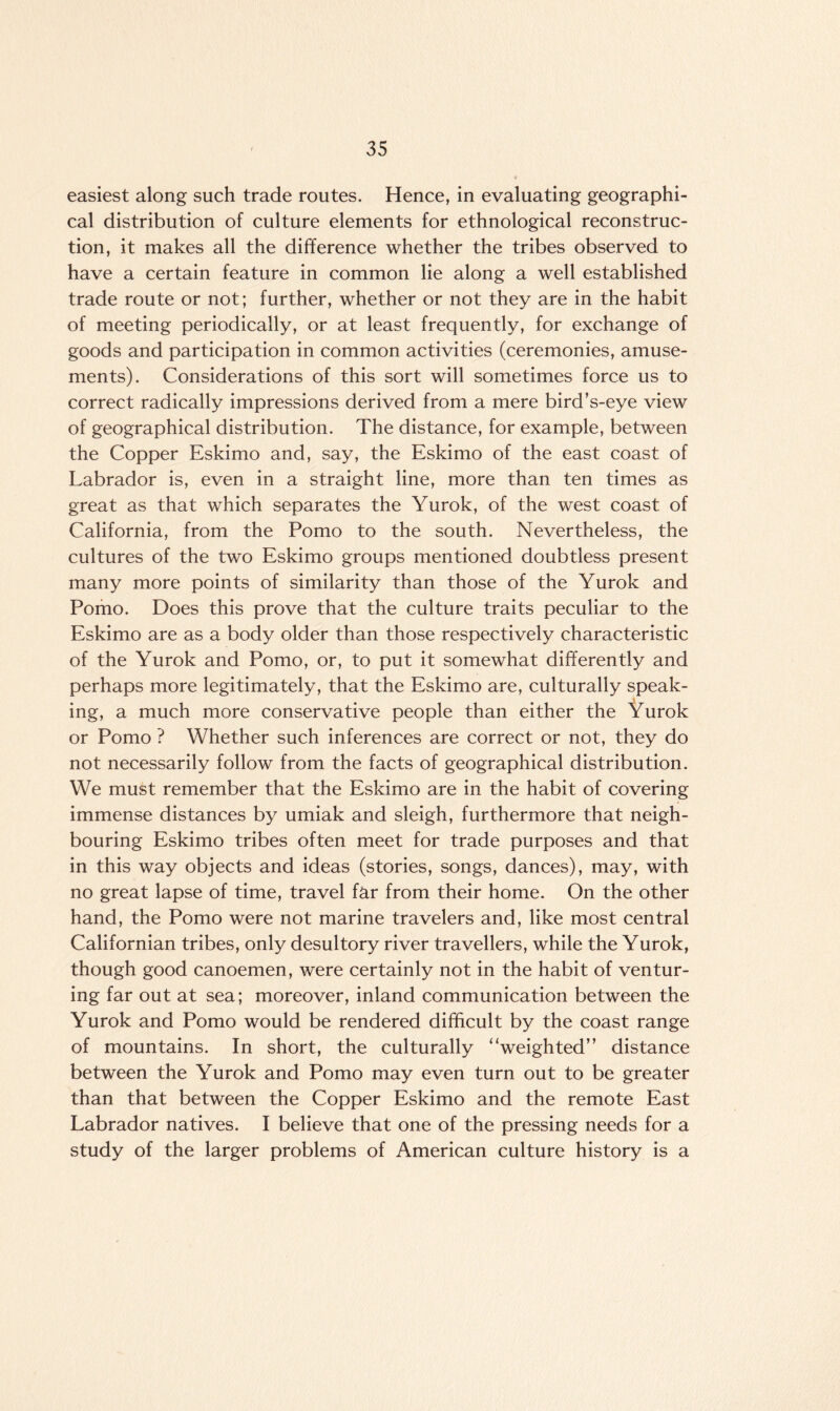 easiest along such trade routes. Hence, in evaluating geographi¬ cal distribution of culture elements for ethnological reconstruc¬ tion, it makes all the difference whether the tribes observed to have a certain feature in common lie along a well established trade route or not; further, whether or not they are in the habit of meeting periodically, or at least frequently, for exchange of goods and participation in common activities (ceremonies, amuse¬ ments). Considerations of this sort will sometimes force us to correct radically impressions derived from a mere bird’s-eye view of geographical distribution. The distance, for example, between the Copper Eskimo and, say, the Eskimo of the east coast of Labrador is, even in a straight line, more than ten times as great as that which separates the Yurok, of the west coast of California, from the Porno to the south. Nevertheless, the cultures of the two Eskimo groups mentioned doubtless present many more points of similarity than those of the Yurok and Porno. Does this prove that the culture traits peculiar to the Eskimo are as a body older than those respectively characteristic of the Yurok and Porno, or, to put it somewhat differently and perhaps more legitimately, that the Eskimo are, culturally speak¬ ing, a much more conservative people than either the Yurok or Porno ? Whether such inferences are correct or not, they do not necessarily follow from the facts of geographical distribution. We must remember that the Eskimo are in the habit of covering immense distances by umiak and sleigh, furthermore that neigh¬ bouring Eskimo tribes often meet for trade purposes and that in this way objects and ideas (stories, songs, dances), may, with no great lapse of time, travel far from their home. On the other hand, the Porno were not marine travelers and, like most central Californian tribes, only desultory river travellers, while the Yurok, though good canoemen, were certainly not in the habit of ventur¬ ing far out at sea; moreover, inland communication between the Yurok and Porno would be rendered difficult by the coast range of mountains. In short, the culturally ‘‘weighted” distance between the Yurok and Porno may even turn out to be greater than that between the Copper Eskimo and the remote East Labrador natives. I believe that one of the pressing needs for a study of the larger problems of American culture history is a