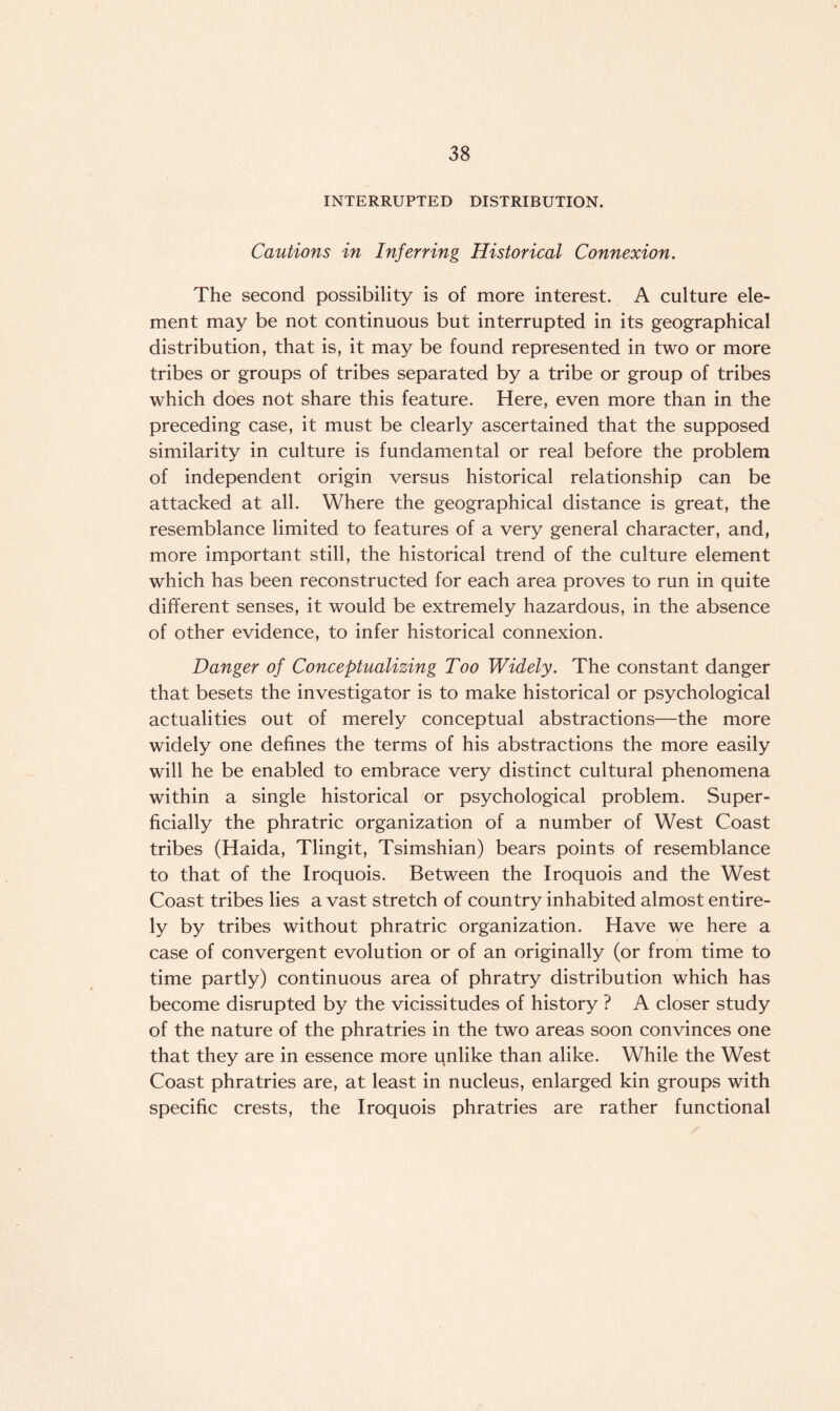 INTERRUPTED DISTRIBUTION. Cautions in Inferring Historical Connexion. The second possibility is of more interest. A culture ele¬ ment may be not continuous but interrupted in its geographical distribution, that is, it may be found represented in two or more tribes or groups of tribes separated by a tribe or group of tribes which does not share this feature. Here, even more than in the preceding case, it must be clearly ascertained that the supposed similarity in culture is fundamental or real before the problem of independent origin versus historical relationship can be attacked at all. Where the geographical distance is great, the resemblance limited to features of a very general character, and, more important still, the historical trend of the culture element which has been reconstructed for each area proves to run in quite different senses, it would be extremely hazardous, in the absence of other evidence, to infer historical connexion. Danger of Conceptualizing Too Widely. The constant danger that besets the investigator is to make historical or psychological actualities out of merely conceptual abstractions—the more widely one defines the terms of his abstractions the more easily will he be enabled to embrace very distinct cultural phenomena within a single historical or psychological problem. Super¬ ficially the phratric organization of a number of West Coast tribes (Haida, Tlingit, Tsimshian) bears points of resemblance to that of the Iroquois. Between the Iroquois and the West Coast tribes lies a vast stretch of country inhabited almost entire¬ ly by tribes without phratric organization. Have we here a case of convergent evolution or of an originally (or from time to time partly) continuous area of phratry distribution which has become disrupted by the vicissitudes of history ? A closer study of the nature of the phratries in the two areas soon convinces one that they are in essence more unlike than alike. While the West Coast phratries are, at least in nucleus, enlarged kin groups with specific crests, the Iroquois phratries are rather functional