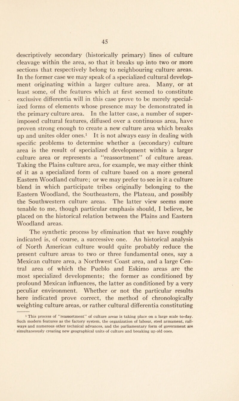 descriptively secondary (historically primary) lines of culture cleavage within the area, so that it breaks up into two or more sections that respectively belong to neighbouring culture areas. In the former case we may speak of a specialized cultural develop¬ ment originating within a larger culture area. Many, or at least some, of the features which at first seemed to constitute exclusive differentia will in this case prove to be merely special¬ ized forms of elements whose presence may be demonstrated in the primary culture area. In the latter case, a number of super¬ imposed cultural features, diffused over a continuous area, have proven strong enough to create a new culture area which breaks up and unites older ones.1 It is not always easy in dealing with specific problems to determine whether a (secondary) culture area is the result of specialized development within a larger culture area or represents a “reassortment” of culture areas. Taking the Plains culture area, for example, we may either think of it as a specialized form of culture based on a more general Eastern Woodland culture; or we may prefer to see in it a culture blend in which participate tribes originally belonging to the Eastern Woodland, the Southeastern, the Plateau, and possibly the Southwestern culture areas. The latter view seems more tenable to me, though particular emphasis should, I believe, be placed on the historical relation between the Plains and Eastern Woodland areas. The synthetic process by elimination that we have roughly indicated is, of course, a successive one. An historical analysis of North American culture would quite probably reduce the present culture areas to two or three fundamental ones, say a Mexican culture area, a Northwest Coast area, and a large Cen¬ tral area of which the Pueblo and Eskimo areas are the most specialized developments; the former as conditioned by profound Mexican influences, the latter as conditioned by a very peculiar environment. Whether or not the particular results here indicated prove correct, the method of chronologically weighting culture areas, or rather cultural differentia constituting 1 This process of “reassortment” of culture areas is taking place on a large scale to-day. Such modern features as the factory system, the organization of labour, steel armament, rail¬ ways and numerous other technical advances, and the parliamentary form of government are simultaneously creating new geographical units of culture and breaking up old ones.