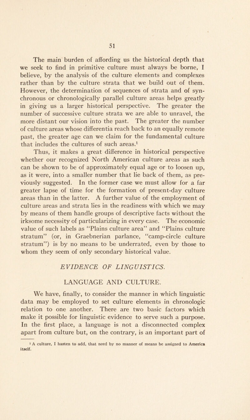 The main burden of affording us the historical depth that we seek to find in primitive culture must always be borne, I believe, by the analysis of the culture elements and complexes rather than by the culture strata that we build out of them. However, the determination of sequences of strata and of syn¬ chronous or chronologically parallel culture areas helps greatly in giving us a larger historical perspective. The greater the number of successive culture strata we are able to unravel, the more distant our vision into the past. The greater the number of culture areas whose differentia reach back to an equally remote past, the greater age can we claim for the fundamental culture that includes the cultures of such areas.1 Thus, it makes a great difference in historical perspective whether our recognized North American culture areas as such can be shown to be of approximately equal age or to loosen up, as it were, into a smaller number that lie back of them, as pre¬ viously suggested. In the former case we must allow for a far greater lapse of time for the formation of present-day culture areas than in the latter. A further value of the employment of culture areas and strata lies in the readiness with which we may by means of them handle groups of descriptive facts without the irksome necessity of particularizing in every case. The economic value of such labels as “Plains culture area” and “Plains culture stratum” (or, in Graebnerian parlance, “camp-circle culture stratum”) is by no means to be underrated, even by those to whom they seem of only secondary historical value. EVIDENCE OF LINGUISTICS. LANGUAGE AND CULTURE. We have, finally, to consider the manner in which linguistic data may be employed to set culture elements in chronologic relation to one another. There are two basic factors which make it possible for linguistic evidence to serve such a purpose. In the first place, a language is not a disconnected complex apart from culture but, on the contrary, is an important part of 1 A culture, I hasten to add, that need by no manner of means be assigned to America itself.