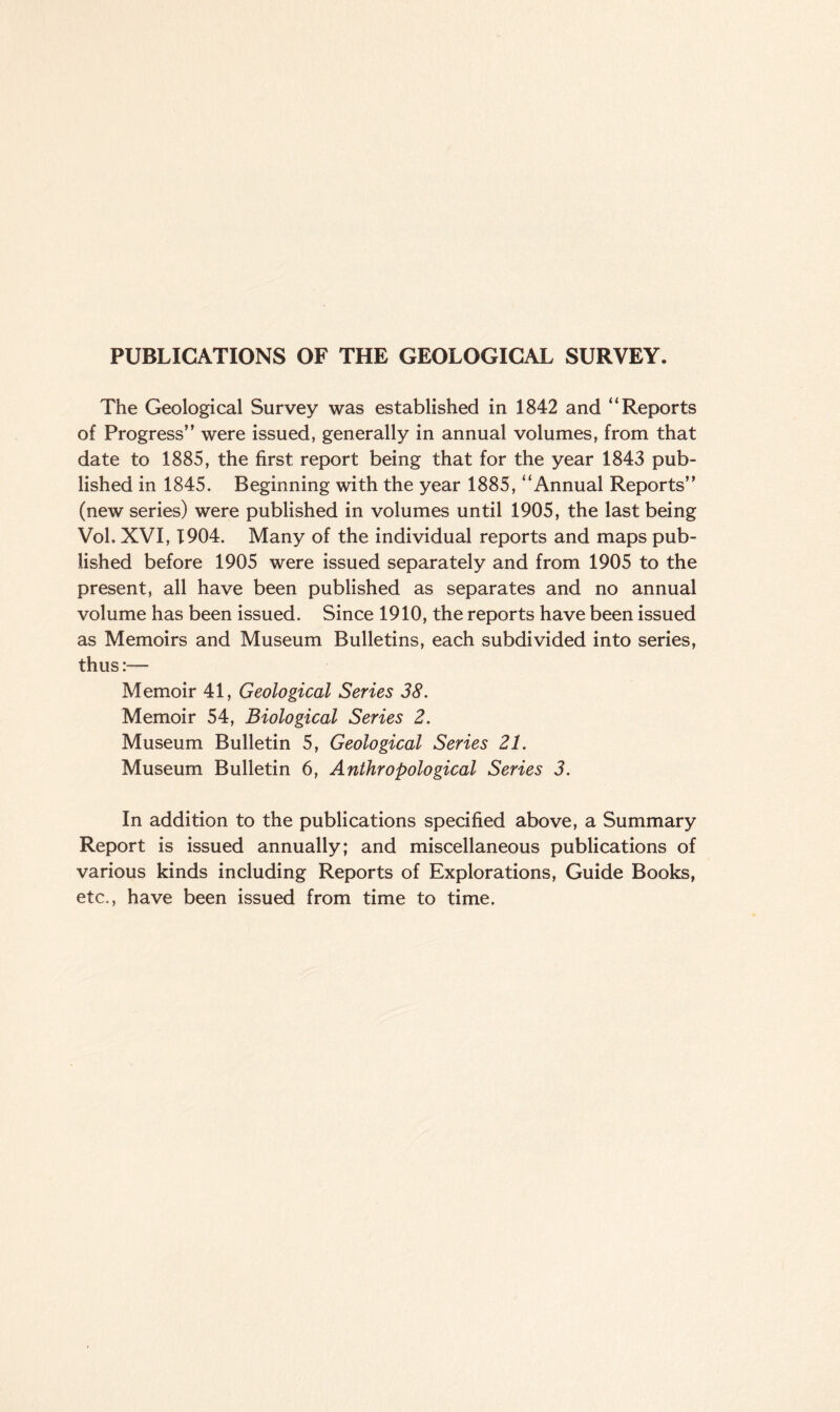 PUBLICATIONS OF THE GEOLOGICAL SURVEY. The Geological Survey was established in 1842 and “Reports of Progress” were issued, generally in annual volumes, from that date to 1885, the first report being that for the year 1843 pub¬ lished in 1845. Beginning with the year 1885, “Annual Reports” (new series) were published in volumes until 1905, the last being Vol, XVI, 1904. Many of the individual reports and maps pub¬ lished before 1905 were issued separately and from 1905 to the present, all have been published as separates and no annual volume has been issued. Since 1910, the reports have been issued as Memoirs and Museum Bulletins, each subdivided into series, thus:— Memoir 41, Geological Series 38. Memoir 54, Biological Series 2. Museum Bulletin 5, Geological Series 21. Museum Bulletin 6, Anthropological Series 3. In addition to the publications specified above, a Summary Report is issued annually; and miscellaneous publications of various kinds including Reports of Explorations, Guide Books, etc., have been issued from time to time.