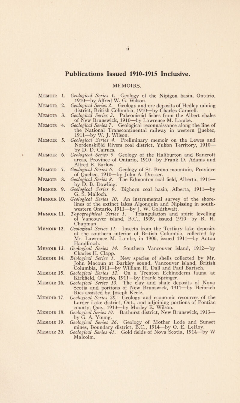Publications Issued 1910-1915 Inclusive. ( Memoir 1. Memoir 2. Memoir 3. Memoir 4. Memoir 5. Memoir 6. Memoir 7. Memoir 8. Memoir 9. Memoir 10. Memoir 11. Memoir 12. Memoir 13. Memoir 14. Memoir 15. Memoir 16. Memoir 17. Memoir 18. Memoir 19. Memoir 20. MEMOIRS. Geological Series 1. Geology of the Nipigon basin, Ontario, 1910— by Alfred W. G. Wilson. Geological Series 2. Geology and ore deposits of Hedley mining district, British Columbia, 1910—by Charles Camsell. Geological Series 3. Palseoniscid fishes from the Albert shales of New Brunswick, 1910—by Lawrence M. Lambe. Geological Series 7. Geological reconnaissance along the line of the National Transcontinental railway in western Quebec, 1911— by W. J. Wilson. Geological Series 4. Preliminary memoir on the Lewes and Nordenskiold Rivers coal district, Yukon Territory, 1910— by D. D. Cairnes. Geological Series 5 Geology of the Haliburton and Bancroft areas, Province of Ontario, 1910—by Frank D. Adams and Alfred E. Barlow. Geological Series 6. Geology of St. Bruno mountain, Province of Quebec, 1910—by John A. Dresser. Geological Series 8. The Edmonton coal field, Alberta, 1911— by D. B. Dowling. Geological Series 9. Bighorn coal basin, Alberta, 1911—by G. S. Malloch. Geological Series 10. An instrumental survey of the shore¬ lines of the extinct lakes Algonquin and Nipissing in south¬ western Ontario, 1911—by J. W. Goldthwait. Topographical Series 1. Triangulation and spirit levelling of Vancouver island, B.C., 1909, issued 1910—by R. H. Chapman. Geological Series 11. Insects from the Tertiary lake deposits of the southern interior of British Columbia, collected by Mr. Lawrence M. Lambe, in 1906, issued 1911—by Anton Handlirsch. Geological Series 14. Southern Vancouver island, 1912—by Charles H. Clapp. Biological Series 1. New species of shells collected by Mr. John Macoun at Barkley sound, Vancouver island, British Columbia, 1911—by William H. Dali and Paul Bartsch. Geological Series 12. On a Trenton Echinoderm fauna at Kirkfield, Ontario, 1911—by Frank Springer. Geological Series 13. The clay and shale deposits of Nova Scotia and portions of New Brunswick, 1911—by Heinrich Ries assisted by Joseph Keele. Geological Series 28. Geology and economic resources of the Larder Lake district, Ont., and adjoining portions of Pontiac county, Que., 1913—by Morley E. Wilson. Geological Series 19. Bathurst district, New Brunswick, 1913— by G. A. Young. Geological Series 26. Geology of Mother Lode and Sunset mines, Boundary district, B.C., 1914—by O. E. LeRoy. Geological Series 41. Gold fields of Nova Scotia, 1914—by W Malcolm.