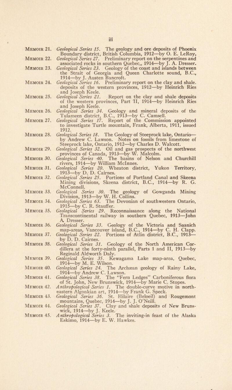 Memoir 21. Memoir 22. Memoir 23. Memoir 24. Memoir 25. Memoir 26. Memoir 27. Memoir 28. Memoir 29. Memoir 30. Memoir 31. Memoir 32. Memoir 33. Memoir 34. Memoir 35. Memoir 36. Memoir 37. Memoir 38. Memoir 39. Memoir 40. Memoir 41. Memoir 42. Memoir 43. Memoir 44. Memoir 45. Geological Series 15. The geology and ore deposits of Phoenix Boundary district, British Columbia, 1912—by O. E. LeRoy. Geological Series 27. Preliminary report on the serpentines and associated rocks in southern Quebec,, 1914—by J. A. Dresser. Geological Series 23. Geology of the coast and islands between the Strait of Georgia and Queen Charlotte sound, B.C., 1914— by J. Austen Bancroft. Geological Series 16. Preliminary report on the clay and shale, deposits of the western provinces, 1912—by Heinrich Ries and Joseph Keele. Geological Series 21. Report on the clay and shale deposits of the western provinces, Part II, 1914—by Heinrich Ries and Joseph Keele. Geological Series 34. Geology and mineral deposits of the Tulameen district, B.C., 1913—by C. Camsell. Geological Series 17. Report of the Commission appointed to investigate Turtle mountain, Frank, Alberta, 1911, issued 1912. Geological Series 18. The Geology of Steeprock lake, Ontario— by Andrew C. Lawson. Notes on fossils from limestone of Steeprock lake, Ontario, 1912—by Charles D. Walcott. Geological Series 32. Oil and gas prospects of the northwest provinces of Canada, 1913—by W. Malcolm. Geological Series 40. The basins of Nelson and Churchill rivers, 1914—by William Mclnnes. Geological Series 20. Wheaton district, Yukon Territory, 1913— by D, D. Cairnes. Geological Series 25. Portions of Portland Canal and Skeena Mining divisions, Skeena district, B.C., 1914—by R. G. McConnell. Geological Series 30. The geology of Gowganda Mining Division, 1913—by W. H. Collins. Geological Series 63. The Devonian of southwestern Ontario, 1915— by C. R. Stauffer. Geological Series 29. Reconnaissance along the National Transcontinental railway in southern Quebec, 1913—John A Dresser. Geological Series 33. Geology of the Victoria and Saanich map-areas, Vancouver island, B.C., 1914—by C. H. Clapp. Geological Series 22. Portions of Atlin district, B.C., 1913— by D. D. Cairnes. Geological Series 31. Geology of the North American Cor¬ dillera at the forty-ninth parallel, Parts 1 and II, 1913—by Reginald Aldworth Daly. Geological Series 35. Kewagama Lake map-area, Quebec, 1914— by M. E. Wilson. Geological Series 24. The Archaean geology of Rainy Lake, 1914—by Andrew C. Lawson. Geological Series 38. The “Fern Ledges” Carboniferous flora of St. John, New Brunswick, 1914—by Marie C. Stopes. Anthropological Series 1. The double-curve motive in north¬ eastern Algonkian art, 1914—by Frank G. Speck. Geological Series 36. St. Hilaire (Beloeil) and Rougemont mountains, Quebec, 1914—by J. J. O’Neill. Geological Series 37. Clay and shale deposits of New Bruns¬ wick, 1914—by J. Keele. Anthropological Series 3. The inviting-in feast of the Alaska Eskimo, 1914—by E. W. Hawkes.