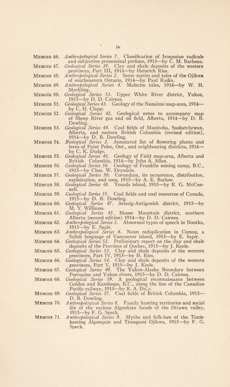 Memoir 46. Memoir 47. Memoir 48. Memoir 49. MEMoiR 50. Memoir 51. Memoir 52. Memoir 53. Memoir 54. Memoir 55. Memoir 56. Memoir 57. Memoir 58. Memoir 59. Memoir 60. Memoir 61. Memoir 62. Memoir 63. Memoir 64. Memoir 65. Memoir 66. Memoir 67. Memoir 68. Memoir 69. Memoir 70. Memoir 71. Anthropological Series 7. Classification of Iroquoian radicals and subjective pronominal prefixes, 1915—by C. M. Barbeau. Geological Series 39. Clay and shale deposits of the western provinces, Part III, 1914—by Heinrich Ries. Anthropological Series 2. Some myths and tales of the Ojibwa of southeastern Ontario, 1914—by Paul Radin. Anthropological Series 4. Malecite tales, 1914—by W. H. Mechling. Geological Series 51. Upper White River district, Yukon, 1915—by D. D. Cairnes. Geological Series 43. Geology of the Nanaimo map-area, 1914— by C. H. Clapp. Geological Series 42. Geological notes to accompany map of Sheep River gas and oil field, Alberta, 1914—by D. B. Dowling. Geological Series 44. Coal fields of Manitoba, Saskatchewan, Alberta, and eastern British Columbia (revised edition), 1914— by D. B. Dowling. Biological Series 2. Annotated list of flowering plants and ferns of Point Pelee, Ont., and neighbouring districts, 1914— by C. K. Dodge. Geological Series 46. Geology of Field map-area, Alberta and British Columbia, 1914—by John A. Allan. Geological Series 56. Geology of Franklin mining camp, B.C., 1915— by Chas. W. Drysdale. Geological Series 50. Corundum, its occurrence, distribution, exploitation, and uses, 1915—by A. E. Barlow. Geological Series 48. Texada island, 1915—by R. G. McCon¬ nell. Geological Series 55. Coal fields and coal resources of Canada, 1915—by D. B. Dowling. Geological Series 47. Arisaig-Antigonish district, 1915—by M. Y. Williams. Geological Series 45. Moose Mountain district, southern Alberta (second edition) 1914—by D. D. Cairnes. Anthropological Series 5. Abnormal types of speech in Nootka, 1915—by E. Sapir. Anthropological Series 6. Noun reduplication in Comox, a Salish language of Vancouver island, 1915—by E. Sapir. Geological Series 52. Preliminary report on the clay and shale deposits of the Province of Quebec, 1915—by J. Keele. Geological Series 53. Clay and shale deposits of the western provinces, Part IV, 1915—by H. Ries. Geological Series 54. Clay and shale deposits of the western provinces, Part V, 1915—by J. Keele. Geological Series 49. The Yukon-Alaska Boundary between Porcupine and Yukon rivers, 1915—by D. D. Cairnes. Geological Series 59. A geological reconnaissance between Golden and Kamloops, B.C., along the line of the Canadian Pacific railway, 1915—by R. A. Daly. Geological Series 57. Coal fields of British Columbia, 1915— D. B. Dowling. Anthropological Series 8. Family hunting territories and social life of the various Algonkian bands of the Ottawa valley, 1915—by F. G. Speck. Anthropological Series 9. Myths and folk-lore of the Timis- kaming Algonquin and Timagami Ojibwa, 1915—by F. G. Speck.