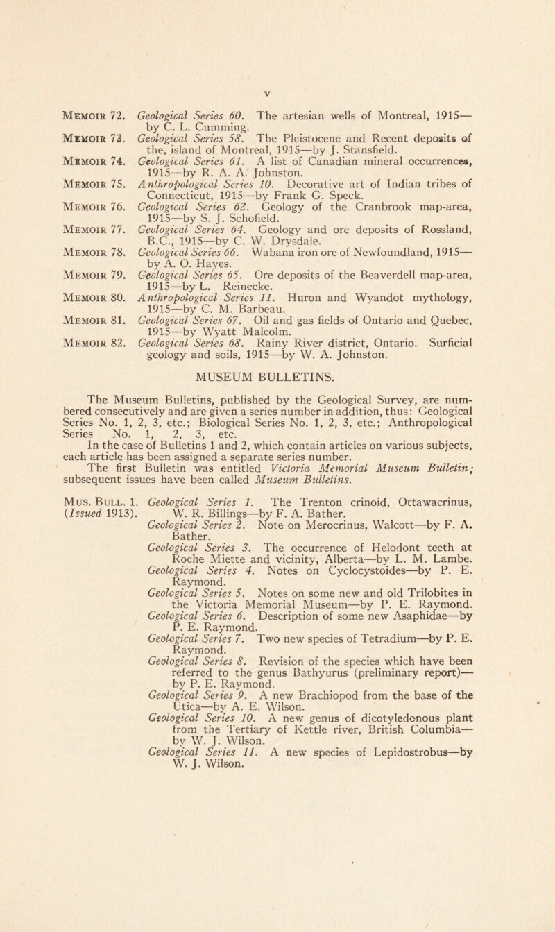 Memoir 72. Memoir 73. Memoir 74. Memoir 75. Memoir 76. Memoir 77. Memoir 78. Memoir 79. Memoir 80. Memoir 81. Memoir 82. Geological Series 60. The artesian wells of Montreal, 1915— by C. L. Cumming. Geological Series 58. The Pleistocene and Recent deposits of the, island of Montreal, 1915—by J. Stansfield. Geological Series 61. A list of Canadian mineral occurrences, 1915—by R. A. A. Johnston. Anthropological Series 10. Decorative art of Indian tribes of Connecticut, 1915—by Frank G. Speck. Geological Series 62. Geology of the Cranbrook map-area, 1915—by S. J. Schofield. Geological Series 64. Geology and ore deposits of Rossland, B.C., 1915—by C. W. Drysdale. Geological Series 66. Wabana iron ore of Newfoundland, 1915— by A. O. Hayes. Geological Series 65. Ore deposits of the Beaverdell map-area, 1915—by L. Reinecke. Anthropological Series 11. Huron and Wyandot mythology, 1915—by C. M. Barbeau. Geological Series 67. Oil and gas fields of Ontario and Quebec, 1915—by Wyatt Malcolm. Geological Series 68. Rainy River district, Ontario. Surficial geology and soils, 1915—by W. A. Johnston. MUSEUM BULLETINS. The Museum Bulletins, published by the Geological Survey, are num¬ bered consecutively and are given a series number in addition, thus: Geological Series No. 1, 2, 3, etc.; Biological Series No. 1, 2, 3, etc.; Anthropological Series No. 1, 2, 3, etc. In the case of Bulletins 1 and 2, which contain articles on various subjects, each article has been assigned a separate series number. The first Bulletin was entitled Victoria Memorial Museum Bulletin; subsequent issues have been called Museum Bulletins. Mus. Bull. 1. Geological Series 1. The Trenton crinoid, Ottawacrinus, (.Issued 1913). W. R. Billings—by F. A. Bather. Geological Series 2. Note on Merocrinus, Walcott—by F. A. Bather. Geological Series 3. The occurrence of Helodont teeth at Roche Miette and vicinity, Alberta—by L. M. Lambe. Geological Series 4. Notes on Cyclocystoides—by P. E. Raymond. Geological Series 5. Notes on some new and old Trilobites in the Victoria Memorial Museum—by P. E. Raymond. Geological Series 6. Description of some new Asaphidae—by P. E. Raymond. Geological Series 7. Two new species of Tetradium—by P. E. Raymond. Geological Series 8. Revision of the species which have been referred to the genus Bathyurus (preliminary report)— by P. E. Raymond. Geological Series 9. A new Brachiopod from the base of the Utica—by A. E. Wilson. Geological Series 10. A new genus of dicotyledonous plant from the Tertiary of Kettle river, British Columbia— by W. J. Wilson. Geological Series 11. A new species of Lepidostrobus—by W. J. Wilson.