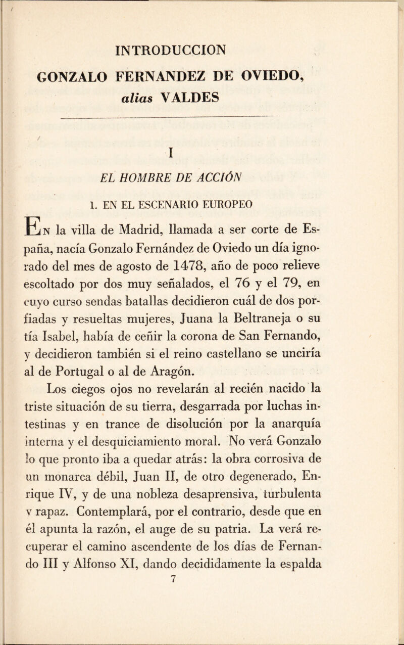 — I / INTRODUCCION GONZALO FERNANDEZ DE OVIEDO, alias VALDES / I EL HOMBRE DE ACCIÓN 1. EN EL ESCENARIO EUROPEO En la villa de Madrid, llamada a ser corte de Es¬ paña, nacía Gonzalo Fernández de Oviedo un día igno¬ rado del mes de agosto de 1478, año de poco relieve escoltado por dos muy señalados, el 76 y el 79, en cuyo curso sendas batallas decidieron cuál de dos por¬ fiadas y resueltas mujeres, Juana la Beltraneja o su tía Isabel, había de ceñir la corona de San Fernando, y decidieron también si el reino castellano se unciría al de Portugal o al de Aragón. Los ciegos ojos no revelarán al recién nacido la triste situación de su tierra, desgarrada por luchas in¬ testinas y en trance de disolución por la anarquía interna y el desquiciamiento moral. No verá Gonzalo lo que pronto iba a quedar atrás: la obra corrosiva de un monarca débil, Juan II, de otro degenerado, En¬ rique IV, y de una nobleza desaprensiva, turbulenta v rapaz. Contemplará, por el contrario, desde que en él apunta la razón, el auge de su patria. La verá re¬ cuperar el camino ascendente de los días de Fernan¬ do III y Alfonso XI, dando decididamente la espalda