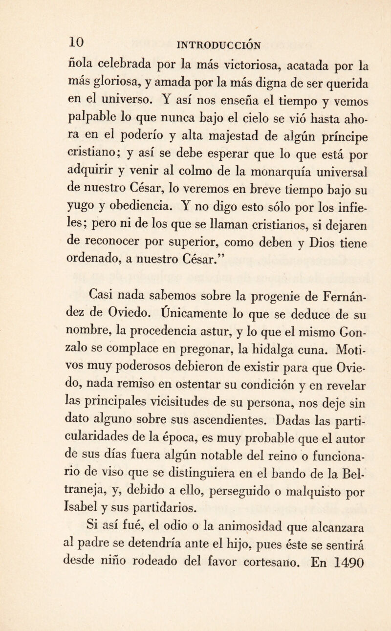 ñola celebrada por la más victoriosa, acatada por la más gloriosa, y amada por la más digna de ser querida en el universo. Y así nos enseña el tiempo y vemos palpable lo que nunca bajo el cielo se vio hasta aho¬ ra en el poderío y alta majestad de algún príncipe cristiano; y así se debe esperar que lo que está por adquirir y venir al colmo de la monarquía universal de nuestro César, lo veremos en breve tiempo bajo su yugo y obediencia. Y no digo esto sólo por los infie¬ les ; pero ni de los que se llaman cristianos, si dejaren de reconocer por superior, como deben y Dios tiene ordenado, a nuestro César.” Casi nada sabemos sobre la progenie de Fernán¬ dez de Oviedo. Únicamente lo que se deduce de su nombre, la procedencia astur, y lo que el mismo Gon¬ zalo se complace en pregonar, la hidalga cuna. Moti¬ vos muy poderosos debieron de existir para que Ovie¬ do, nada remiso en ostentar su condición y en revelar las principales vicisitudes de su persona, nos deje sin dato alguno sobre sus ascendientes. Dadas las parti¬ cularidades de la época, es muy probable que el autor de sus días fuera algún notable del reino o funciona¬ rio de viso que se distinguiera en el bando de la Bel- traneja, y, debido a ello, perseguido o malquisto por Isabel y sus partidarios. Si así fué, el odio o la animosidad que alcanzara al padre se detendría ante el hijo, pues éste se sentirá desde niño rodeado del favor cortesano. En 1490