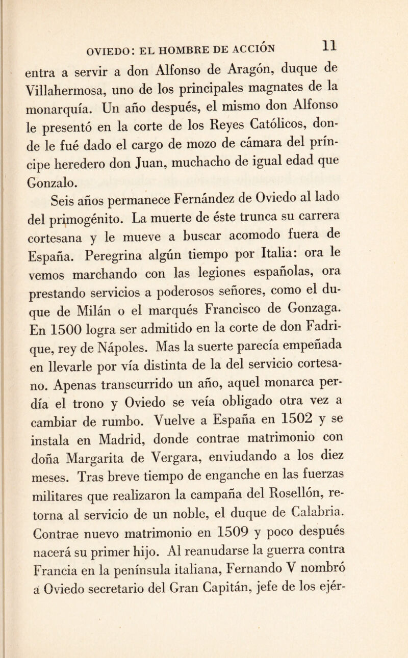 entra a servir a don Alfonso de Aragón, duque de Villahermosa, uno de los principales magnates de la monarquía. Un año después, el mismo don Alfonso le presentó en la corte de los Reyes Católicos, don¬ de le fué dado el cargo de mozo de cámara del prín¬ cipe heredero don Juan, muchacho de igual edad que Gonzalo. Seis años permanece Fernández de Oviedo al lado del primogénito. La muerte de éste trunca su carrera cortesana y le mueve a buscar acomodo fuera de España. Peregrina algún tiempo por Italia: ora le vemos marchando con las legiones españolas, ora prestando servicios a poderosos señores, como el du¬ que de Milán o el marqués Francisco de Gonzaga. En 1500 logra ser admitido en la corte de don Fadri- que, rey de Nápoles. Mas la suerte parecía empeñada en llevarle por vía distinta de la del servicio cortesa¬ no. Apenas transcurrido un año, aquel monarca per¬ día el trono y Oviedo se veía obligado otra vez a cambiar de rumbo, \uelve a España en 1502 y se instala en Madrid, donde contrae matrimonio con doña Margarita de Vergara, enviudando a los diez meses. Tras breve tiempo de enganche en las fuerzas militares que realizaron la campaña del Rosellón, re¬ torna al servicio de un noble, el duque de Calabria. Contrae nuevo matrimonio en 1509 y poco después nacerá su primer hijo. Al reanudarse la guerra contra Francia en la península italiana, Fernando V nombró á Oviedo secretario del Gran Capitán, jefe de los ejér-