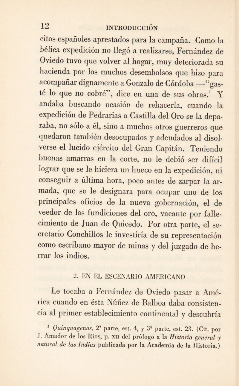 ciíos españoles aprestados para la campaña. Como la bélica expedición no llegó a realizarse, Fernández de Oviedo tuvo que volver al hogar, muy deteriorada su hacienda por los muchos desembolsos que hizo para acompañar dignamente a Gonzalo de Córdoba —-“gas¬ té lo que no cobré”, dice en una de sus obras.1 Y andaba buscando ocasión de rehacerla, cuando la expedición de Pedrarias a Castilla del Oro se la depa¬ raba, no sólo a él, sino a muchos otros guerreros que quedaron también desocupados y adeudados al disol¬ verse el lucido ejército del Gran Capitán. Teniendo buenas amarras en la corte, no le debió ser difícil lograr que se le hiciera un hueco en la expedición, ni conseguir a última hora, poco antes de zarpar la ar¬ mada, que se le designara para ocupar uno de los principales oficios de la nueva gobernación, el de veedor de las fundiciones del oro, vacante por falle¬ cimiento de Juan de Quicedo. Por otra parte, el se¬ cretario Conchillos le investiría de su representación como escribano mayor de minas y del juzgado de he¬ rrar los indios. 2. EN EL ESCENARIO AMERICANO Le tocaba a Fernández de Oviedo pasar a Amé¬ rica cuando en ésta Núñez de Balboa daba consisten¬ cia al primer establecimiento continental y descubría 1 Quinquagenas, 2* parte, est. 4, y 3^ parte, est. 23. (Cit. por i. Amador de los Ríos, p. XII del prólogo a la Historia general y natural de las Indias publicada por la Academia de la Historia.)