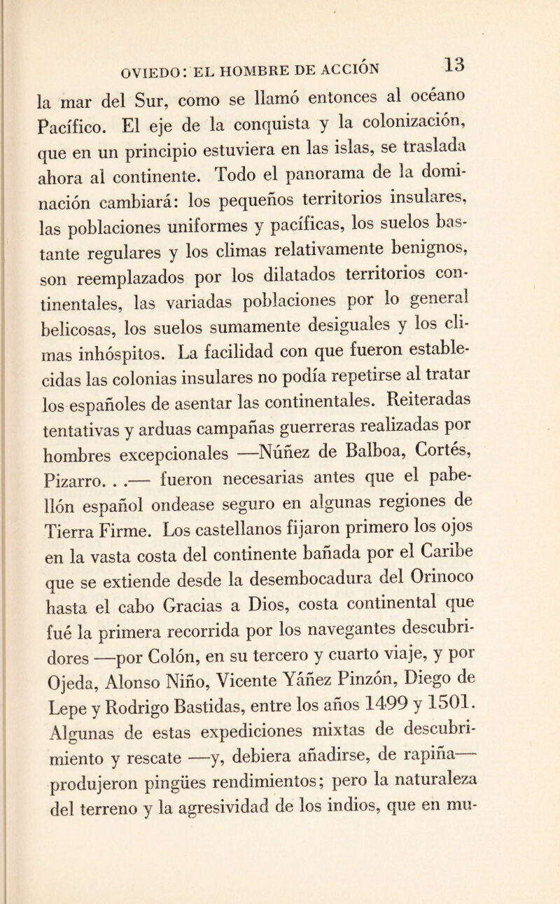 la mar del Sur, como se llamo entonces al océano Pacífico. El eje de la conquista y la colonización, que en un principio estuviera en las islas, se traslada ahora al continente. Todo el panorama de la domi¬ nación cambiará: los pequeños territorios insulares, las poblaciones uniformes y pacíficas, los suelos bas¬ tante regulares y los climas relativamente benignos, son reemplazados por los dilatados territorios con¬ tinentales, las variadas poblaciones por lo general belicosas, los suelos sumamente desiguales y los cli¬ mas inhóspitos. La facilidad con que fueron estable¬ cidas las colonias insulares no podía repetirse al tratai los españoles de asentar las continentales. Reiteradas tentativas y arduas campañas guerreras realizadas por hombres excepcionales -—Núñez de Balboa, Cortés, Pizarro. . .—— fueron necesarias antes que el pabe¬ llón español ondease seguro en algunas regiones de Tierra Firme. Los castellanos fijaron primero los ojos en la vasta costa del continente bañada por el Caribe que se extiende desde la desembocadura del Orinoco hasta el cabo Gracias a Dios, costa continental que fué la primera recorrida por los navegantes descubri¬ dores —por Colón, en su tercero y cuarto viaje, y por Ojeda, Alonso Niño, Vicente Yáñez Pinzón, Diego de Lepe y Rodrigo Bastidas, entre los años 1499 y 1501. Algunas de estas expediciones mixtas de descubri¬ miento y rescate —y, debiera añadirse, de rapiña- produjeron pingües rendimientos; pero la naturaleza del terreno y la agresividad de los indios, que en mu*