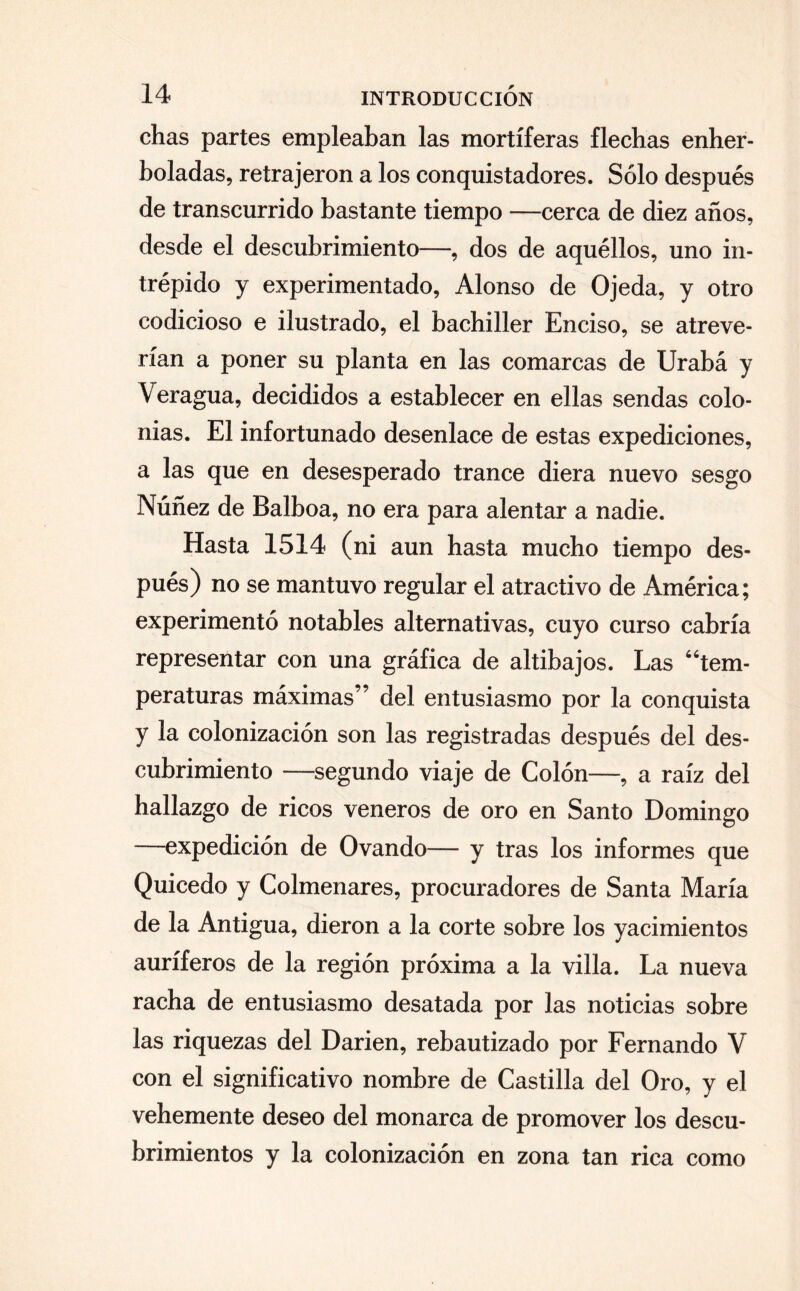 chas partes empleaban las mortíferas flechas enher¬ boladas, retrajeron a los conquistadores. Sólo después de transcurrido bastante tiempo —cerca de diez años, desde el descubrimiento—, dos de aquéllos, uno in¬ trépido y experimentado, Alonso de Ojeda, y otro codicioso e ilustrado, el bachiller Enciso, se atreve¬ rían a poner su planta en las comarcas de Urabá y Veragua, decididos a establecer en ellas sendas colo¬ nias. El infortunado desenlace de estas expediciones, a las que en desesperado trance diera nuevo sesgo Núñez de Balboa, no era para alentar a nadie. Hasta 1514 (ni aun hasta mucho tiempo des¬ pués) no se mantuvo regular el atractivo de América; experimentó notables alternativas, cuyo curso cabría representar con una gráfica de altibajos. Las “tem¬ peraturas máximas” del entusiasmo por la conquista y la colonización son las registradas después del des¬ cubrimiento —segundo viaje de Colón—, a raíz del hallazgo de ricos veneros de oro en Santo Domingo —expedición de Ovando— y tras los informes que Quicedo y Colmenares, procuradores de Santa María de la Antigua, dieron a la corte sobre los yacimientos auríferos de la región próxima a la villa. La nueva racha de entusiasmo desatada por las noticias sobre las riquezas del Darien, rebautizado por Fernando V con el significativo nombre de Castilla del Oro, y el vehemente deseo del monarca de promover los descu¬ brimientos y la colonización en zona tan rica como